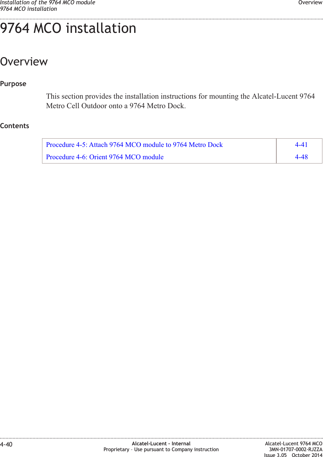 9764 MCO installationOverviewPurposeThis section provides the installation instructions for mounting the Alcatel-Lucent 9764Metro Cell Outdoor onto a 9764 Metro Dock.ContentsProcedure 4-5: Attach 9764 MCO module to 9764 Metro Dock 4-41Procedure 4-6: Orient 9764 MCO module 4-48Installation of the 9764 MCO module9764 MCO installationOverview........................................................................................................................................................................................................................................................................................................................................................................................................................................................................4-40 Alcatel-Lucent – InternalProprietary – Use pursuant to Company instructionAlcatel-Lucent 9764 MCO3MN-01707-0002-RJZZAIssue 3.05 October 2014DRAFTDRAFT