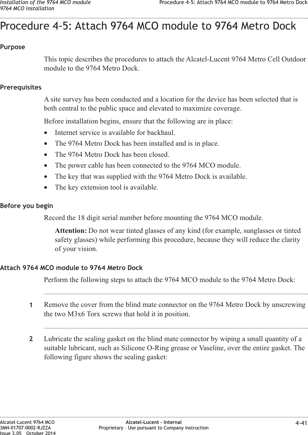 Procedure 4-5: Attach 9764 MCO module to 9764 Metro DockPurposeThis topic describes the procedures to attach the Alcatel-Lucent 9764 Metro Cell Outdoormodule to the 9764 Metro Dock.PrerequisitesA site survey has been conducted and a location for the device has been selected that isboth central to the public space and elevated to maximize coverage.Before installation begins, ensure that the following are in place:•Internet service is available for backhaul.•The 9764 Metro Dock has been installed and is in place.•The 9764 Metro Dock has been closed.•The power cable has been connected to the 9764 MCO module.•The key that was supplied with the 9764 Metro Dock is available.•The key extension tool is available.Before you beginRecord the 18 digit serial number before mounting the 9764 MCO module.Attention: Do not wear tinted glasses of any kind (for example, sunglasses or tintedsafety glasses) while performing this procedure, because they will reduce the clarityof your vision.Attach 9764 MCO module to 9764 Metro DockPerform the following steps to attach the 9764 MCO module to the 9764 Metro Dock:...................................................................................................................................................................................................1Remove the cover from the blind mate connector on the 9764 Metro Dock by unscrewingthe two M3x6 Torx screws that hold it in position....................................................................................................................................................................................................2Lubricate the sealing gasket on the blind mate connector by wiping a small quantity of asuitable lubricant, such as Silicone O-Ring grease or Vaseline, over the entire gasket. Thefollowing figure shows the sealing gasket:Installation of the 9764 MCO module9764 MCO installationProcedure 4-5: Attach 9764 MCO module to 9764 Metro Dock........................................................................................................................................................................................................................................................................................................................................................................................................................................................................Alcatel-Lucent 9764 MCO3MN-01707-0002-RJZZAIssue 3.05 October 2014Alcatel-Lucent – InternalProprietary – Use pursuant to Company instruction 4-41DRAFTDRAFT