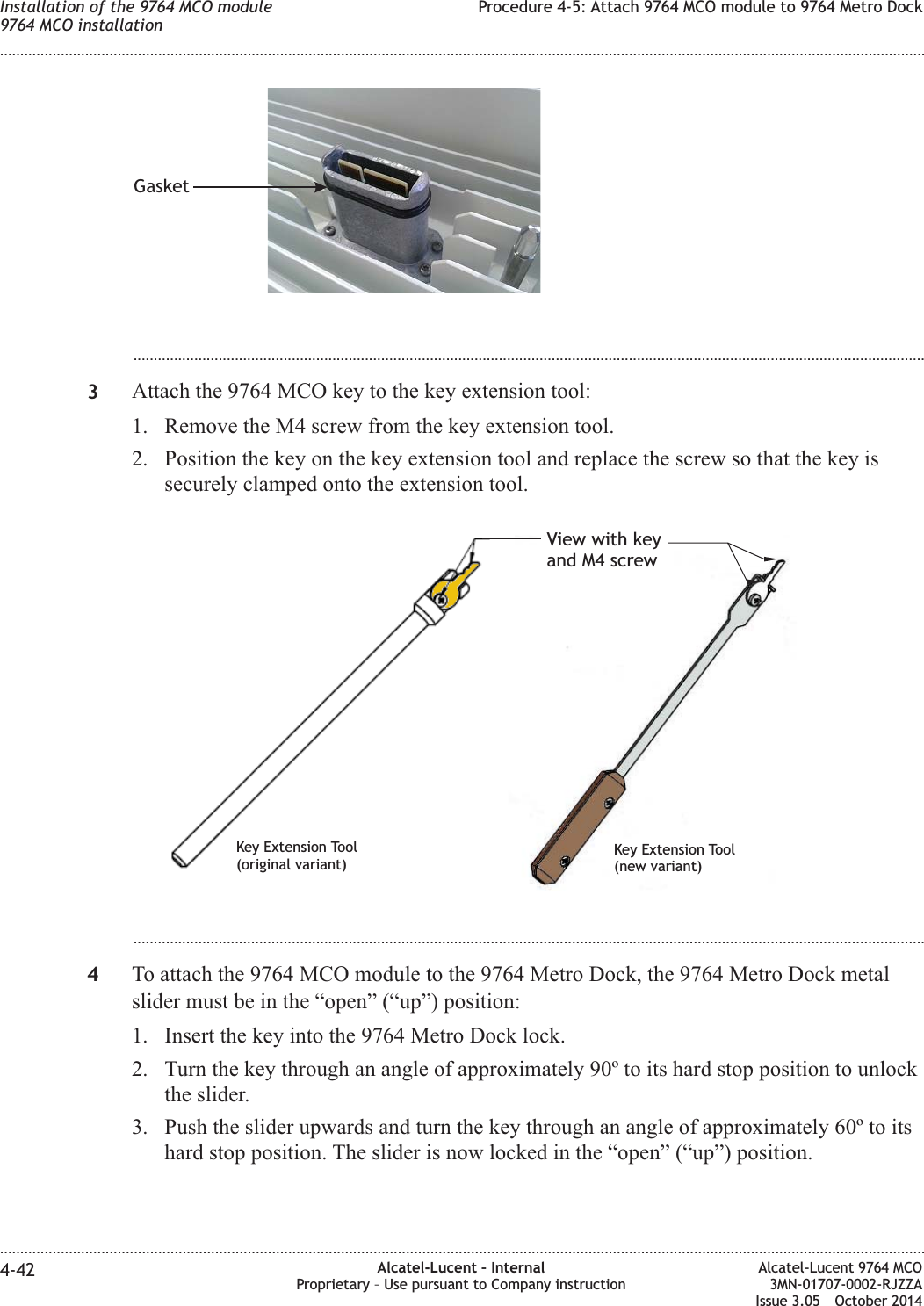 ...................................................................................................................................................................................................3Attach the 9764 MCO key to the key extension tool:1. Remove the M4 screw from the key extension tool.2. Position the key on the key extension tool and replace the screw so that the key issecurely clamped onto the extension tool....................................................................................................................................................................................................4To attach the 9764 MCO module to the 9764 Metro Dock, the 9764 Metro Dock metalslider must be in the “open” (“up”) position:1. Insert the key into the 9764 Metro Dock lock.2. Turn the key through an angle of approximately 90º to its hard stop position to unlockthe slider.3. Push the slider upwards and turn the key through an angle of approximately 60º to itshard stop position. The slider is now locked in the “open” (“up”) position.GasketView with keyand M4 screwKey Extension Tool(original variant)Key Extension Tool(new variant)Installation of the 9764 MCO module9764 MCO installationProcedure 4-5: Attach 9764 MCO module to 9764 Metro Dock........................................................................................................................................................................................................................................................................................................................................................................................................................................................................4-42 Alcatel-Lucent – InternalProprietary – Use pursuant to Company instructionAlcatel-Lucent 9764 MCO3MN-01707-0002-RJZZAIssue 3.05 October 2014DRAFTDRAFT