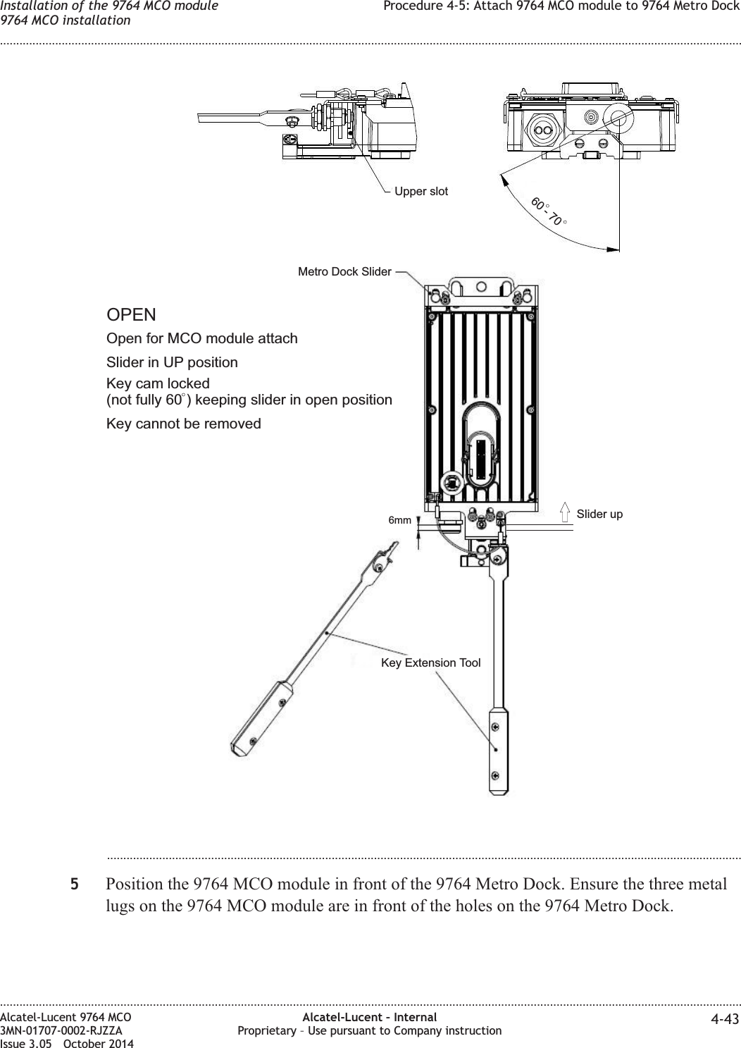 ...................................................................................................................................................................................................5Position the 9764 MCO module in front of the 9764 Metro Dock. Ensure the three metallugs on the 9764 MCO module are in front of the holes on the 9764 Metro Dock.60 - 70Key cam locked(not fully 60 ) keeping slider in open positionKey Extension ToolMetro Dock SliderUpper slot6mmOpen for MCO module attachOPENSlider in UP positionKey cannot be removedSlider upInstallation of the 9764 MCO module9764 MCO installationProcedure 4-5: Attach 9764 MCO module to 9764 Metro Dock........................................................................................................................................................................................................................................................................................................................................................................................................................................................................Alcatel-Lucent 9764 MCO3MN-01707-0002-RJZZAIssue 3.05 October 2014Alcatel-Lucent – InternalProprietary – Use pursuant to Company instruction 4-43DRAFTDRAFT