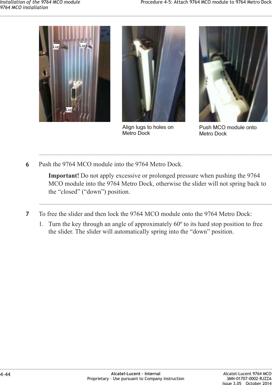 ...................................................................................................................................................................................................6Push the 9764 MCO module into the 9764 Metro Dock.Important! Do not apply excessive or prolonged pressure when pushing the 9764MCO module into the 9764 Metro Dock, otherwise the slider will not spring back tothe “closed” (“down”) position....................................................................................................................................................................................................7To free the slider and then lock the 9764 MCO module onto the 9764 Metro Dock:1. Turn the key through an angle of approximately 60º to its hard stop position to freethe slider. The slider will automatically spring into the “down” position.Lug LugLugAlign lugs to holes onMetro DockPush MCO module ontoMetro DockInstallation of the 9764 MCO module9764 MCO installationProcedure 4-5: Attach 9764 MCO module to 9764 Metro Dock........................................................................................................................................................................................................................................................................................................................................................................................................................................................................4-44 Alcatel-Lucent – InternalProprietary – Use pursuant to Company instructionAlcatel-Lucent 9764 MCO3MN-01707-0002-RJZZAIssue 3.05 October 2014DRAFTDRAFT
