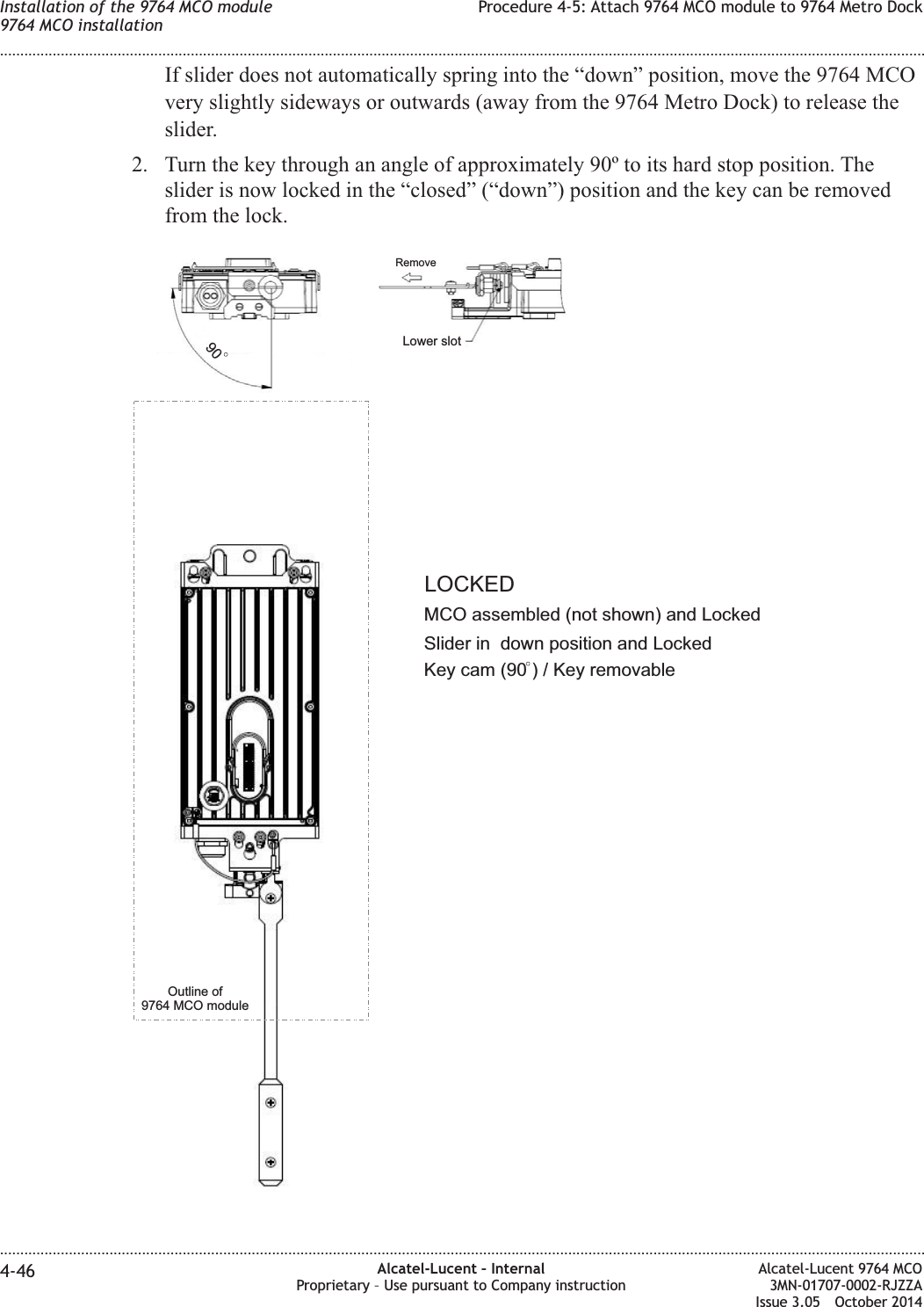 If slider does not automatically spring into the “down” position, move the 9764 MCOvery slightly sideways or outwards (away from the 9764 Metro Dock) to release theslider.2. Turn the key through an angle of approximately 90º to its hard stop position. Theslider is now locked in the “closed” (“down”) position and the key can be removedfrom the lock.Key cam (90 ) / Key removable90Outline of9764 MCO moduleMCO assembled (not shown) and LockedLOCKEDSlider in down position and LockedRemoveLower slotInstallation of the 9764 MCO module9764 MCO installationProcedure 4-5: Attach 9764 MCO module to 9764 Metro Dock........................................................................................................................................................................................................................................................................................................................................................................................................................................................................4-46 Alcatel-Lucent – InternalProprietary – Use pursuant to Company instructionAlcatel-Lucent 9764 MCO3MN-01707-0002-RJZZAIssue 3.05 October 2014DRAFTDRAFT