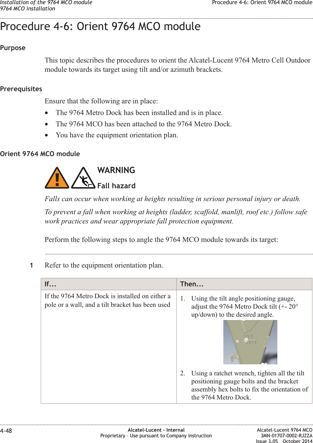 Procedure 4-6: Orient 9764 MCO modulePurposeThis topic describes the procedures to orient the Alcatel-Lucent 9764 Metro Cell Outdoormodule towards its target using tilt and/or azimuth brackets.PrerequisitesEnsure that the following are in place:•The 9764 Metro Dock has been installed and is in place.•The 9764 MCO has been attached to the 9764 Metro Dock.•You have the equipment orientation plan.Orient 9764 MCO moduleWARNINGFall hazardFalls can occur when working at heights resulting in serious personal injury or death.To prevent a fall when working at heights (ladder, scaffold, manlift, roof etc.) follow safework practices and wear appropriate fall protection equipment.Perform the following steps to angle the 9764 MCO module towards its target:...................................................................................................................................................................................................1Refer to the equipment orientation plan.If... Then...If the 9764 Metro Dock is installed on either apole or a wall, and a tilt bracket has been used 1. Using the tilt angle positioning gauge,adjust the 9764 Metro Dock tilt (+- 20°up/down) to the desired angle.2. Using a ratchet wrench, tighten all the tiltpositioning gauge bolts and the bracketassembly hex bolts to fix the orientation ofthe 9764 Metro Dock.Installation of the 9764 MCO module9764 MCO installationProcedure 4-6: Orient 9764 MCO module........................................................................................................................................................................................................................................................................................................................................................................................................................................................................4-48 Alcatel-Lucent – InternalProprietary – Use pursuant to Company instructionAlcatel-Lucent 9764 MCO3MN-01707-0002-RJZZAIssue 3.05 October 2014DRAFTDRAFT