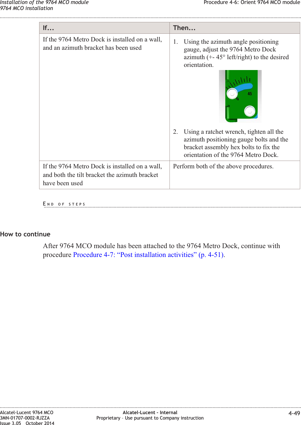 If... Then...If the 9764 Metro Dock is installed on a wall,and an azimuth bracket has been used 1. Using the azimuth angle positioninggauge, adjust the 9764 Metro Dockazimuth (+- 45° left/right) to the desiredorientation.2. Using a ratchet wrench, tighten all theazimuth positioning gauge bolts and thebracket assembly hex bolts to fix theorientation of the 9764 Metro Dock.If the 9764 Metro Dock is installed on a wall,and both the tilt bracket the azimuth brackethave been usedPerform both of the above procedures.How to continueAfter 9764 MCO module has been attached to the 9764 Metro Dock, continue withprocedure Procedure 4-7: “Post installation activities” (p. 4-51).Installation of the 9764 MCO module9764 MCO installationProcedure 4-6: Orient 9764 MCO module........................................................................................................................................................................................................................................................................................................................................................................................................................................................................Alcatel-Lucent 9764 MCO3MN-01707-0002-RJZZAIssue 3.05 October 2014Alcatel-Lucent – InternalProprietary – Use pursuant to Company instruction 4-49DRAFTDRAFTEND OF STEPS...................................................................................................................................................................................................