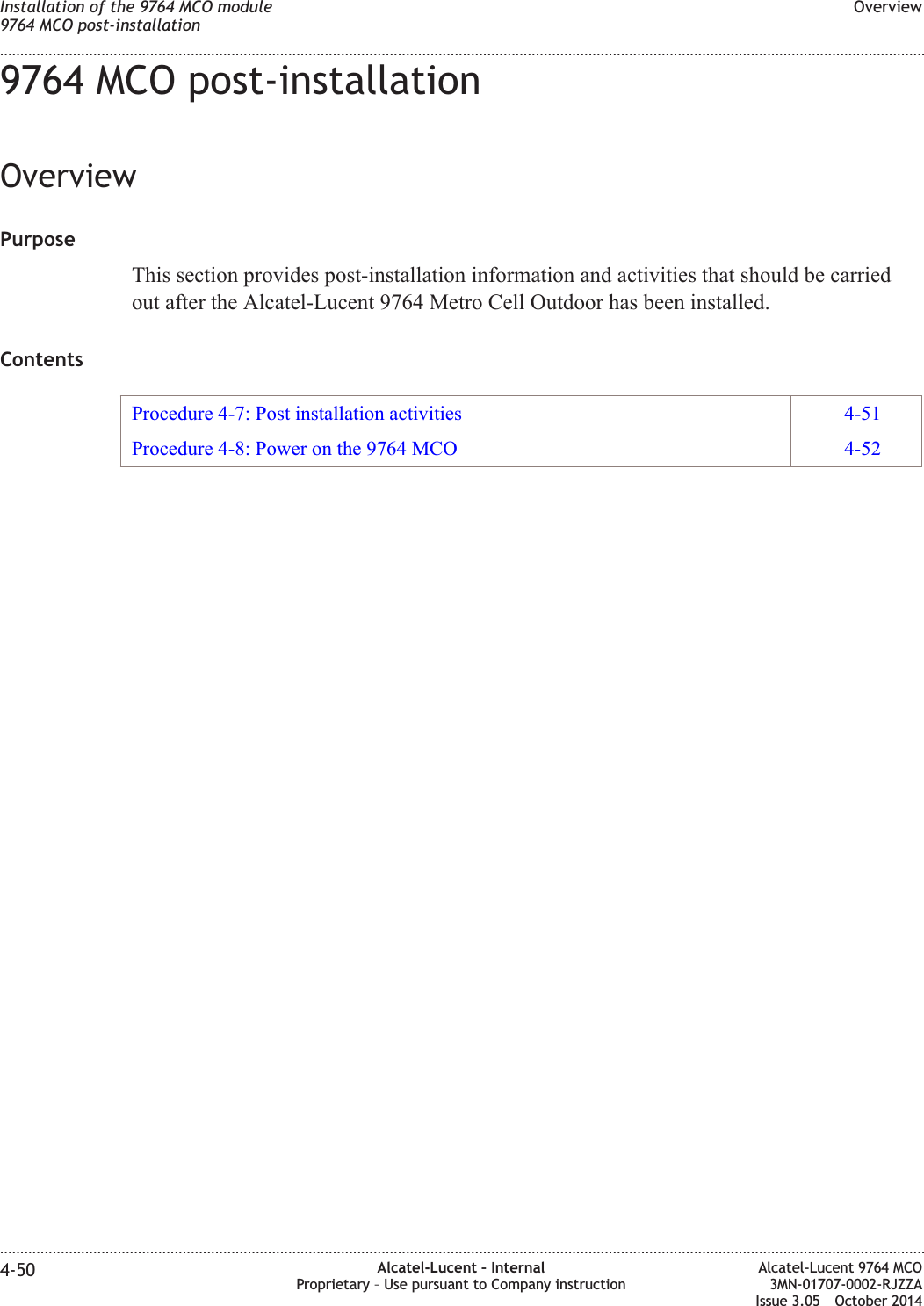 9764 MCO post-installationOverviewPurposeThis section provides post-installation information and activities that should be carriedout after the Alcatel-Lucent 9764 Metro Cell Outdoor has been installed.ContentsProcedure 4-7: Post installation activities 4-51Procedure 4-8: Power on the 9764 MCO 4-52Installation of the 9764 MCO module9764 MCO post-installationOverview........................................................................................................................................................................................................................................................................................................................................................................................................................................................................4-50 Alcatel-Lucent – InternalProprietary – Use pursuant to Company instructionAlcatel-Lucent 9764 MCO3MN-01707-0002-RJZZAIssue 3.05 October 2014DRAFTDRAFT