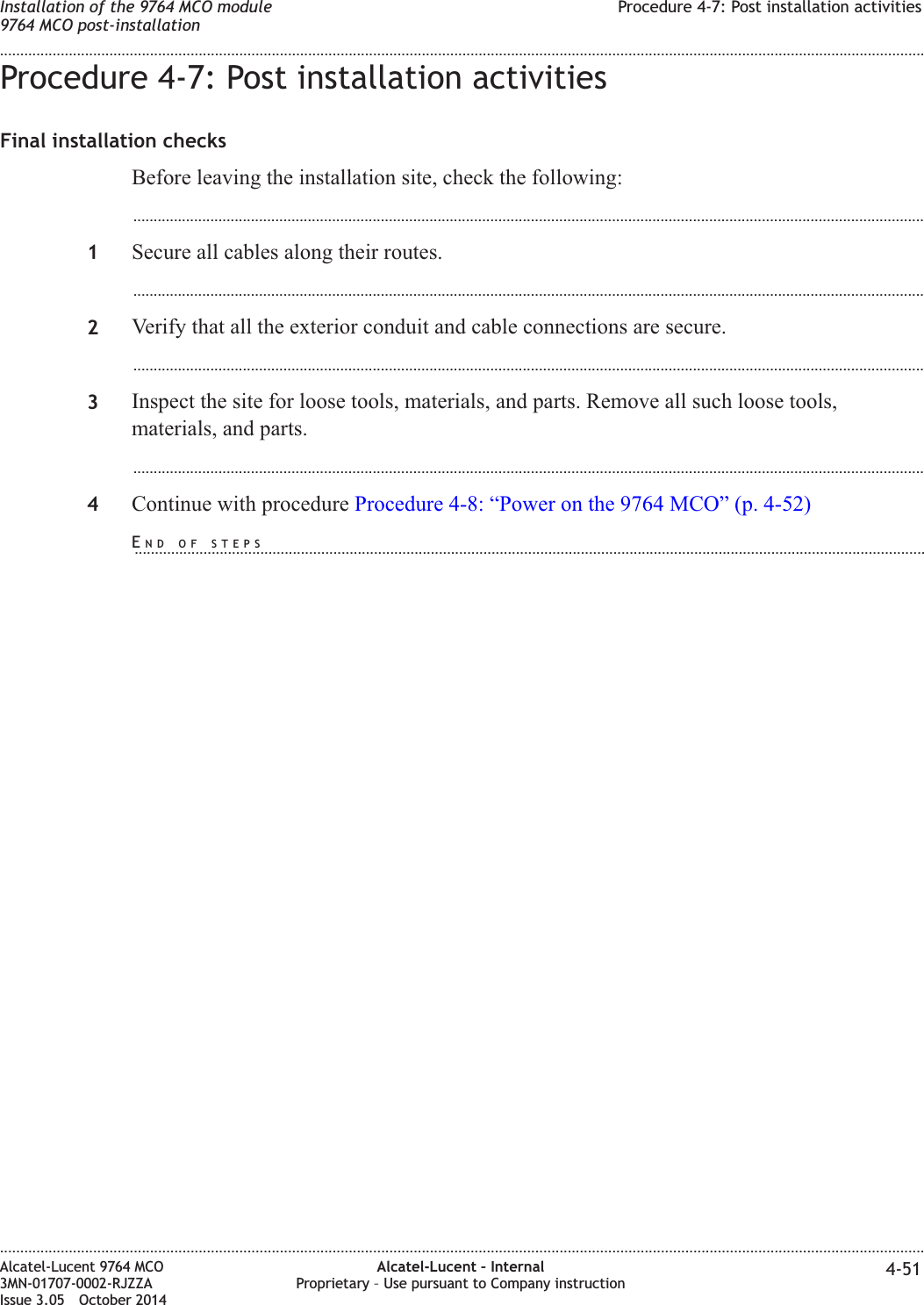 Procedure 4-7: Post installation activitiesFinal installation checksBefore leaving the installation site, check the following:...................................................................................................................................................................................................1Secure all cables along their routes....................................................................................................................................................................................................2Verify that all the exterior conduit and cable connections are secure....................................................................................................................................................................................................3Inspect the site for loose tools, materials, and parts. Remove all such loose tools,materials, and parts....................................................................................................................................................................................................4Continue with procedure Procedure 4-8: “Power on the 9764 MCO” (p. 4-52)Installation of the 9764 MCO module9764 MCO post-installationProcedure 4-7: Post installation activities........................................................................................................................................................................................................................................................................................................................................................................................................................................................................Alcatel-Lucent 9764 MCO3MN-01707-0002-RJZZAIssue 3.05 October 2014Alcatel-Lucent – InternalProprietary – Use pursuant to Company instruction 4-51DRAFTDRAFTEND OF STEPS...................................................................................................................................................................................................