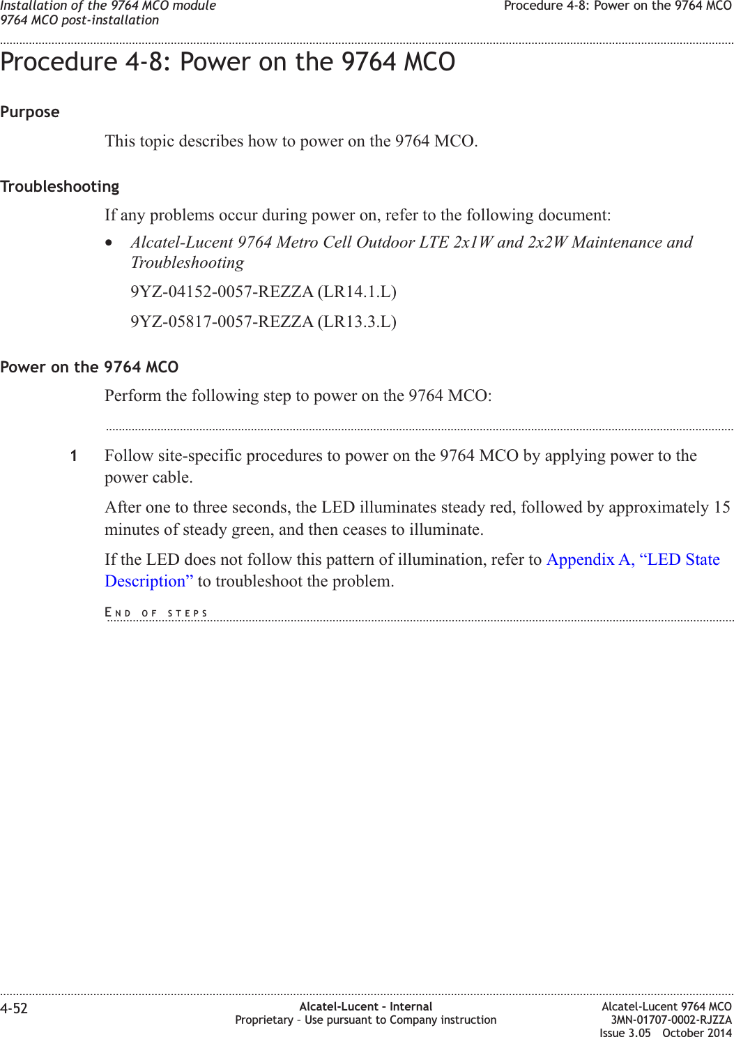 Procedure 4-8: Power on the 9764 MCOPurposeThis topic describes how to power on the 9764 MCO.TroubleshootingIf any problems occur during power on, refer to the following document:•Alcatel-Lucent 9764 Metro Cell Outdoor LTE 2x1W and 2x2W Maintenance andTroubleshooting9YZ-04152-0057-REZZA (LR14.1.L)9YZ-05817-0057-REZZA (LR13.3.L)Power on the 9764 MCOPerform the following step to power on the 9764 MCO:...................................................................................................................................................................................................1Follow site-specific procedures to power on the 9764 MCO by applying power to thepower cable.After one to three seconds, the LED illuminates steady red, followed by approximately 15minutes of steady green, and then ceases to illuminate.If the LED does not follow this pattern of illumination, refer to Appendix A, “LED StateDescription” to troubleshoot the problem.Installation of the 9764 MCO module9764 MCO post-installationProcedure 4-8: Power on the 9764 MCO........................................................................................................................................................................................................................................................................................................................................................................................................................................................................4-52 Alcatel-Lucent – InternalProprietary – Use pursuant to Company instructionAlcatel-Lucent 9764 MCO3MN-01707-0002-RJZZAIssue 3.05 October 2014DRAFTDRAFTEND OF STEPS...................................................................................................................................................................................................