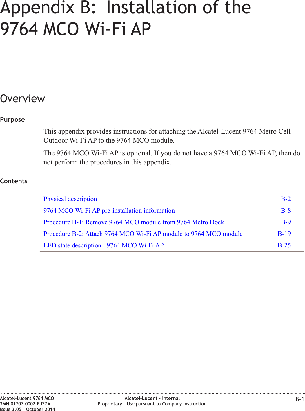 Appendix B: Installation of the9764 MCO Wi-Fi APOverviewPurposeThis appendix provides instructions for attaching the Alcatel-Lucent 9764 Metro CellOutdoor Wi-Fi AP to the 9764 MCO module.The 9764 MCO Wi-Fi AP is optional. If you do not have a 9764 MCO Wi-Fi AP, then donot perform the procedures in this appendix.ContentsPhysical description B-29764 MCO Wi-Fi AP pre-installation information B-8Procedure B-1: Remove 9764 MCO module from 9764 Metro Dock B-9Procedure B-2: Attach 9764 MCO Wi-Fi AP module to 9764 MCO module B-19LED state description - 9764 MCO Wi-Fi AP B-25...................................................................................................................................................................................................................................Alcatel-Lucent 9764 MCO3MN-01707-0002-RJZZAIssue 3.05 October 2014Alcatel-Lucent – InternalProprietary – Use pursuant to Company instruction B-1DRAFTDRAFT