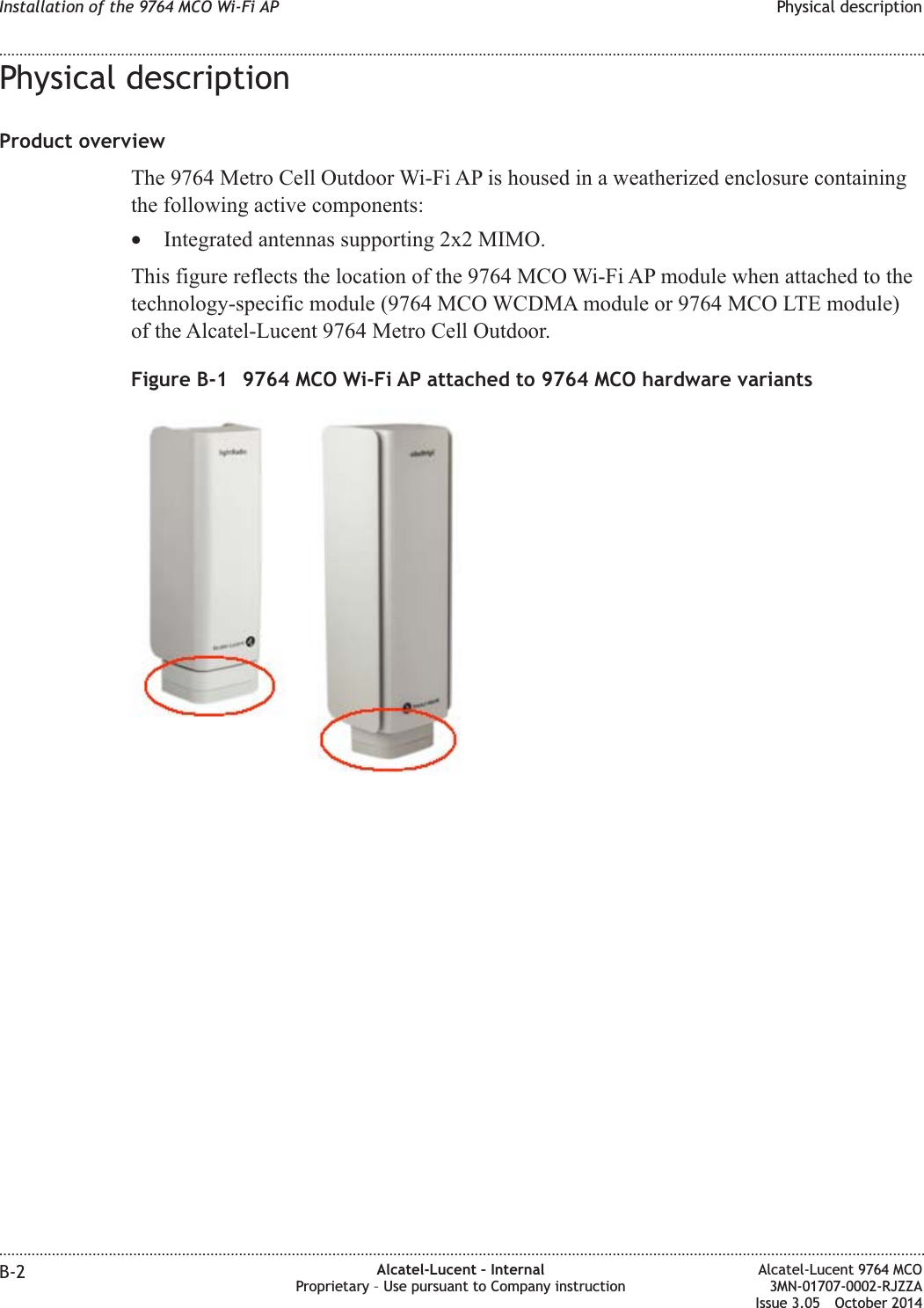 Physical descriptionProduct overviewThe 9764 Metro Cell Outdoor Wi-Fi AP is housed in a weatherized enclosure containingthe following active components:•Integrated antennas supporting 2x2 MIMO.This figure reflects the location of the 9764 MCO Wi-Fi AP module when attached to thetechnology-specific module (9764 MCO WCDMA module or 9764 MCO LTE module)of the Alcatel-Lucent 9764 Metro Cell Outdoor.Figure B-1 9764 MCO Wi-Fi AP attached to 9764 MCO hardware variantsInstallation of the 9764 MCO Wi-Fi AP Physical description........................................................................................................................................................................................................................................................................................................................................................................................................................................................................B-2 Alcatel-Lucent – InternalProprietary – Use pursuant to Company instructionAlcatel-Lucent 9764 MCO3MN-01707-0002-RJZZAIssue 3.05 October 2014DRAFTDRAFT