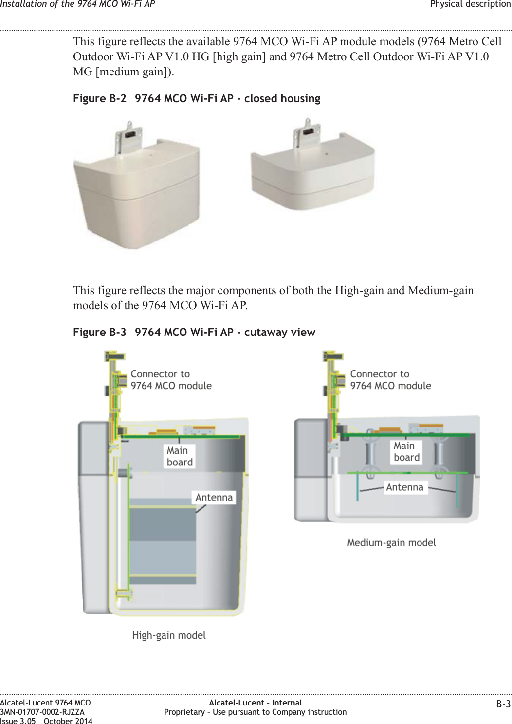 This figure reflects the available 9764 MCO Wi-Fi AP module models (9764 Metro CellOutdoor Wi-Fi AP V1.0 HG [high gain] and 9764 Metro Cell Outdoor Wi-Fi AP V1.0MG [medium gain]).This figure reflects the major components of both the High-gain and Medium-gainmodels of the 9764 MCO Wi-Fi AP.Figure B-2 9764 MCO Wi-Fi AP - closed housingFigure B-3 9764 MCO Wi-Fi AP - cutaway viewInstallation of the 9764 MCO Wi-Fi AP Physical description........................................................................................................................................................................................................................................................................................................................................................................................................................................................................Alcatel-Lucent 9764 MCO3MN-01707-0002-RJZZAIssue 3.05 October 2014Alcatel-Lucent – InternalProprietary – Use pursuant to Company instruction B-3DRAFTDRAFT