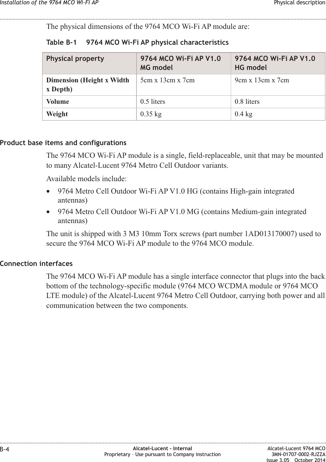 The physical dimensions of the 9764 MCO Wi-Fi AP module are:Table B-1 9764 MCO Wi-Fi AP physical characteristicsPhysical property 9764 MCO Wi-Fi AP V1.0MG model9764 MCO Wi-Fi AP V1.0HG modelDimension (Height x Widthx Depth)5cm x 13cm x 7cm 9cm x 13cm x 7cmVolume 0.5 liters 0.8 litersWeight 0.35 kg 0.4 kgProduct base items and configurationsThe 9764 MCO Wi-Fi AP module is a single, field-replaceable, unit that may be mountedto many Alcatel-Lucent 9764 Metro Cell Outdoor variants.Available models include:•9764 Metro Cell Outdoor Wi-Fi AP V1.0 HG (contains High-gain integratedantennas)•9764 Metro Cell Outdoor Wi-Fi AP V1.0 MG (contains Medium-gain integratedantennas)The unit is shipped with 3 M3 10mm Torx screws (part number 1AD013170007) used tosecure the 9764 MCO Wi-Fi AP module to the 9764 MCO module.Connection interfacesThe 9764 MCO Wi-Fi AP module has a single interface connector that plugs into the backbottom of the technology-specific module (9764 MCO WCDMA module or 9764 MCOLTE module) of the Alcatel-Lucent 9764 Metro Cell Outdoor, carrying both power and allcommunication between the two components.Installation of the 9764 MCO Wi-Fi AP Physical description........................................................................................................................................................................................................................................................................................................................................................................................................................................................................B-4 Alcatel-Lucent – InternalProprietary – Use pursuant to Company instructionAlcatel-Lucent 9764 MCO3MN-01707-0002-RJZZAIssue 3.05 October 2014DRAFTDRAFT