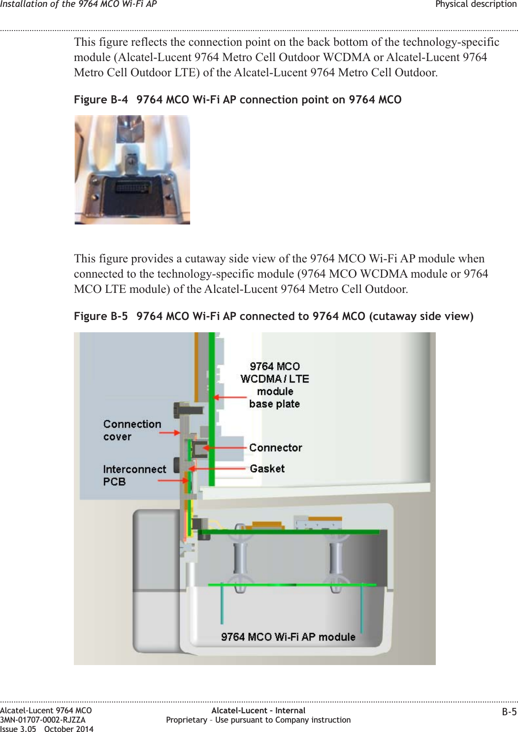 This figure reflects the connection point on the back bottom of the technology-specificmodule (Alcatel-Lucent 9764 Metro Cell Outdoor WCDMA or Alcatel-Lucent 9764Metro Cell Outdoor LTE) of the Alcatel-Lucent 9764 Metro Cell Outdoor.This figure provides a cutaway side view of the 9764 MCO Wi-Fi AP module whenconnected to the technology-specific module (9764 MCO WCDMA module or 9764MCO LTE module) of the Alcatel-Lucent 9764 Metro Cell Outdoor.Figure B-4 9764 MCO Wi-Fi AP connection point on 9764 MCOFigure B-5 9764 MCO Wi-Fi AP connected to 9764 MCO (cutaway side view)Installation of the 9764 MCO Wi-Fi AP Physical description........................................................................................................................................................................................................................................................................................................................................................................................................................................................................Alcatel-Lucent 9764 MCO3MN-01707-0002-RJZZAIssue 3.05 October 2014Alcatel-Lucent – InternalProprietary – Use pursuant to Company instruction B-5DRAFTDRAFT