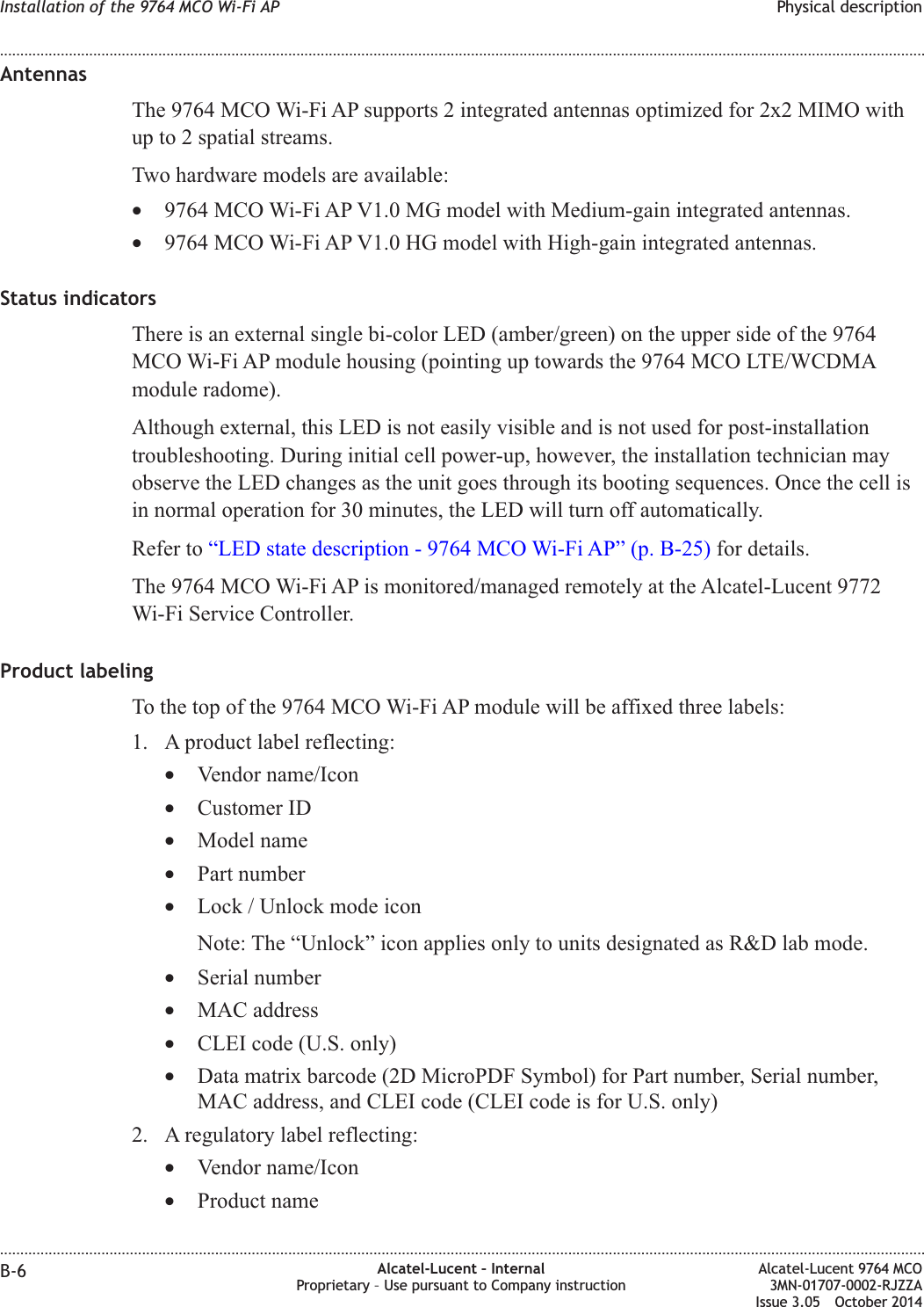 AntennasThe 9764 MCO Wi-Fi AP supports 2 integrated antennas optimized for 2x2 MIMO withup to 2 spatial streams.Two hardware models are available:•9764 MCO Wi-Fi AP V1.0 MG model with Medium-gain integrated antennas.•9764 MCO Wi-Fi AP V1.0 HG model with High-gain integrated antennas.Status indicatorsThere is an external single bi-color LED (amber/green) on the upper side of the 9764MCO Wi-Fi AP module housing (pointing up towards the 9764 MCO LTE/WCDMAmodule radome).Although external, this LED is not easily visible and is not used for post-installationtroubleshooting. During initial cell power-up, however, the installation technician mayobserve the LED changes as the unit goes through its booting sequences. Once the cell isin normal operation for 30 minutes, the LED will turn off automatically.Refer to “LED state description - 9764 MCO Wi-Fi AP” (p. B-25) for details.The 9764 MCO Wi-Fi AP is monitored/managed remotely at the Alcatel-Lucent 9772Wi-Fi Service Controller.Product labelingTo the top of the 9764 MCO Wi-Fi AP module will be affixed three labels:1. A product label reflecting:•Vendor name/Icon•Customer ID•Model name•Part number•Lock / Unlock mode iconNote: The “Unlock” icon applies only to units designated as R&amp;D lab mode.•Serial number•MAC address•CLEI code (U.S. only)•Data matrix barcode (2D MicroPDF Symbol) for Part number, Serial number,MAC address, and CLEI code (CLEI code is for U.S. only)2. A regulatory label reflecting:•Vendor name/Icon•Product nameInstallation of the 9764 MCO Wi-Fi AP Physical description........................................................................................................................................................................................................................................................................................................................................................................................................................................................................B-6 Alcatel-Lucent – InternalProprietary – Use pursuant to Company instructionAlcatel-Lucent 9764 MCO3MN-01707-0002-RJZZAIssue 3.05 October 2014DRAFTDRAFT