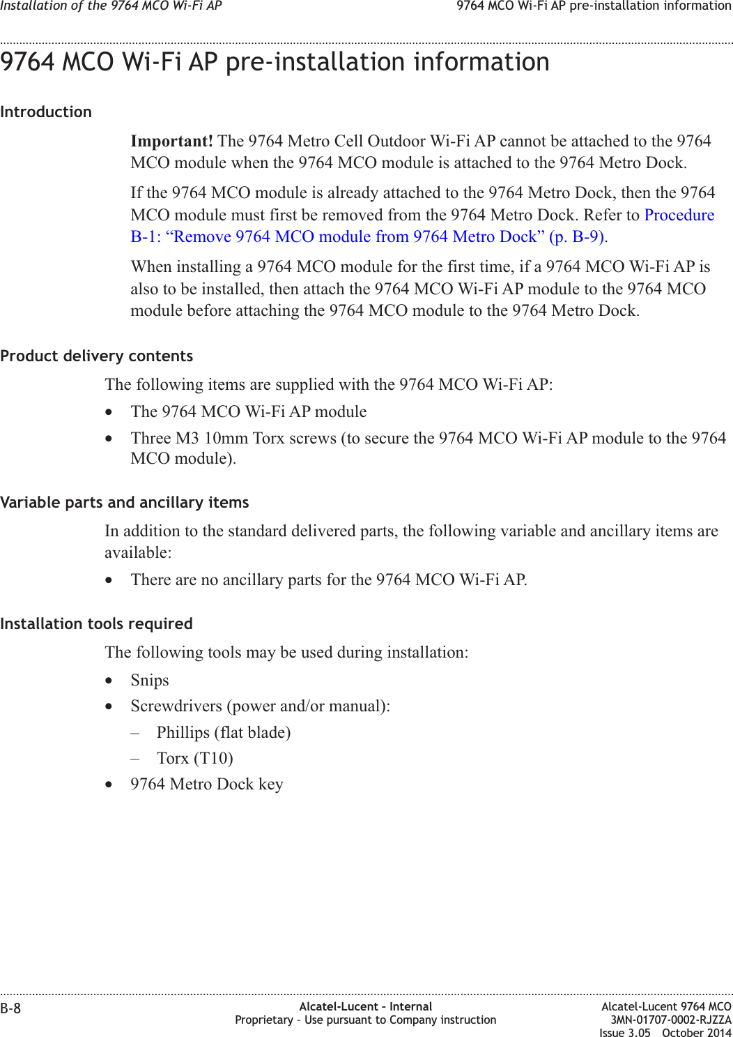 9764 MCO Wi-Fi AP pre-installation informationIntroductionImportant! The 9764 Metro Cell Outdoor Wi-Fi AP cannot be attached to the 9764MCO module when the 9764 MCO module is attached to the 9764 Metro Dock.If the 9764 MCO module is already attached to the 9764 Metro Dock, then the 9764MCO module must first be removed from the 9764 Metro Dock. Refer to ProcedureB-1: “Remove 9764 MCO module from 9764 Metro Dock” (p. B-9).When installing a 9764 MCO module for the first time, if a 9764 MCO Wi-Fi AP isalso to be installed, then attach the 9764 MCO Wi-Fi AP module to the 9764 MCOmodule before attaching the 9764 MCO module to the 9764 Metro Dock.Product delivery contentsThe following items are supplied with the 9764 MCO Wi-Fi AP:•The 9764 MCO Wi-Fi AP module•Three M3 10mm Torx screws (to secure the 9764 MCO Wi-Fi AP module to the 9764MCO module).Variable parts and ancillary itemsIn addition to the standard delivered parts, the following variable and ancillary items areavailable:•There are no ancillary parts for the 9764 MCO Wi-Fi AP.Installation tools requiredThe following tools may be used during installation:•Snips•Screwdrivers (power and/or manual):– Phillips (flat blade)– Torx (T10)•9764 Metro Dock keyInstallation of the 9764 MCO Wi-Fi AP 9764 MCO Wi-Fi AP pre-installation information........................................................................................................................................................................................................................................................................................................................................................................................................................................................................B-8 Alcatel-Lucent – InternalProprietary – Use pursuant to Company instructionAlcatel-Lucent 9764 MCO3MN-01707-0002-RJZZAIssue 3.05 October 2014DRAFTDRAFT