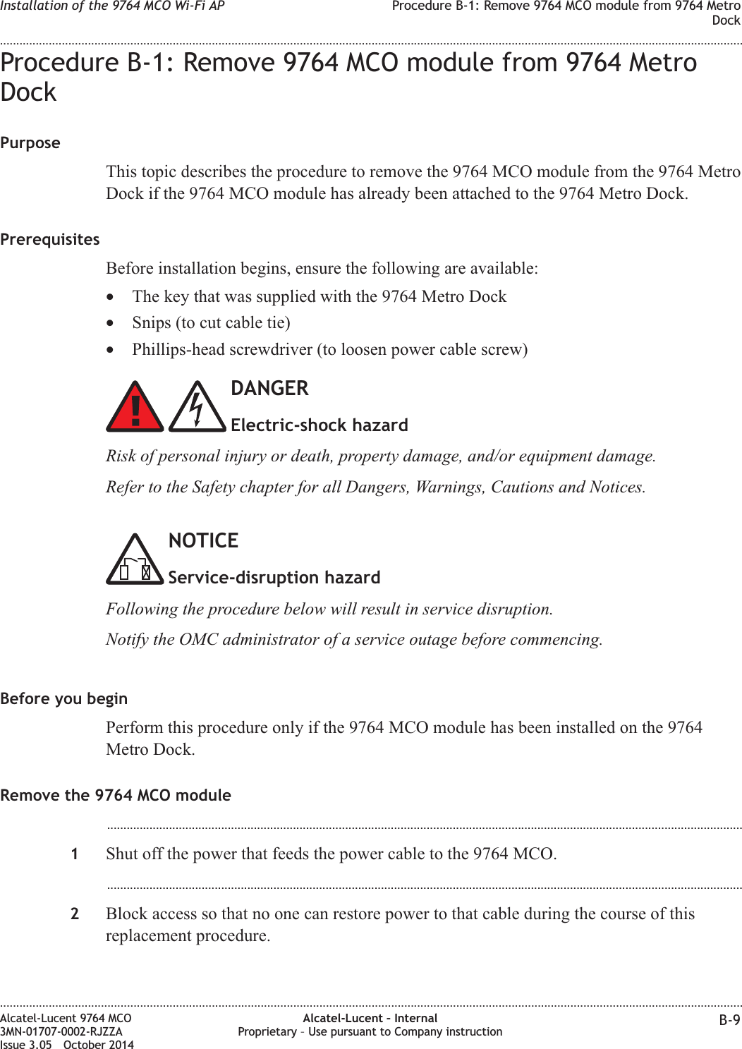 Procedure B-1: Remove 9764 MCO module from 9764 MetroDockPurposeThis topic describes the procedure to remove the 9764 MCO module from the 9764 MetroDock if the 9764 MCO module has already been attached to the 9764 Metro Dock.PrerequisitesBefore installation begins, ensure the following are available:•The key that was supplied with the 9764 Metro Dock•Snips (to cut cable tie)•Phillips-head screwdriver (to loosen power cable screw)DANGERElectric-shock hazardRisk of personal injury or death, property damage, and/or equipment damage.Refer to the Safety chapter for all Dangers, Warnings, Cautions and Notices.NOTICEService-disruption hazardFollowing the procedure below will result in service disruption.Notify the OMC administrator of a service outage before commencing.Before you beginPerform this procedure only if the 9764 MCO module has been installed on the 9764Metro Dock.Remove the 9764 MCO module...................................................................................................................................................................................................1Shut off the power that feeds the power cable to the 9764 MCO....................................................................................................................................................................................................2Block access so that no one can restore power to that cable during the course of thisreplacement procedure.Installation of the 9764 MCO Wi-Fi AP Procedure B-1: Remove 9764 MCO module from 9764 MetroDock........................................................................................................................................................................................................................................................................................................................................................................................................................................................................Alcatel-Lucent 9764 MCO3MN-01707-0002-RJZZAIssue 3.05 October 2014Alcatel-Lucent – InternalProprietary – Use pursuant to Company instruction B-9DRAFTDRAFT