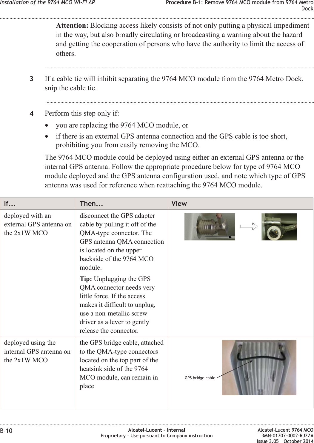 Attention: Blocking access likely consists of not only putting a physical impedimentin the way, but also broadly circulating or broadcasting a warning about the hazardand getting the cooperation of persons who have the authority to limit the access ofothers....................................................................................................................................................................................................3If a cable tie will inhibit separating the 9764 MCO module from the 9764 Metro Dock,snip the cable tie....................................................................................................................................................................................................4Perform this step only if:•you are replacing the 9764 MCO module, or•if there is an external GPS antenna connection and the GPS cable is too short,prohibiting you from easily removing the MCO.The 9764 MCO module could be deployed using either an external GPS antenna or theinternal GPS antenna. Follow the appropriate procedure below for type of 9764 MCOmodule deployed and the GPS antenna configuration used, and note which type of GPSantenna was used for reference when reattaching the 9764 MCO module.If... Then... Viewdeployed with anexternal GPS antenna onthe 2x1W MCOdisconnect the GPS adaptercable by pulling it off of theQMA-type connector. TheGPS antenna QMA connectionis located on the upperbackside of the 9764 MCOmodule.Tip: Unplugging the GPSQMA connector needs verylittle force. If the accessmakes it difficult to unplug,use a non-metallic screwdriver as a lever to gentlyrelease the connector.deployed using theinternal GPS antenna onthe 2x1W MCOthe GPS bridge cable, attachedto the QMA-type connectorslocated on the top part of theheatsink side of the 9764MCO module, can remain inplaceGPS bridge cableInstallation of the 9764 MCO Wi-Fi AP Procedure B-1: Remove 9764 MCO module from 9764 MetroDock........................................................................................................................................................................................................................................................................................................................................................................................................................................................................B-10 Alcatel-Lucent – InternalProprietary – Use pursuant to Company instructionAlcatel-Lucent 9764 MCO3MN-01707-0002-RJZZAIssue 3.05 October 2014DRAFTDRAFT