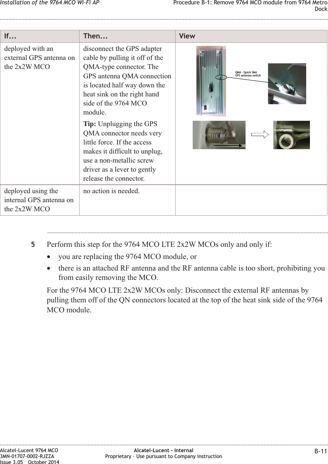 If... Then... Viewdeployed with anexternal GPS antenna onthe 2x2W MCOdisconnect the GPS adaptercable by pulling it off of theQMA-type connector. TheGPS antenna QMA connectionis located half way down theheat sink on the right handside of the 9764 MCOmodule.Tip: Unplugging the GPSQMA connector needs verylittle force. If the accessmakes it difficult to unplug,use a non-metallic screwdriver as a lever to gentlyrelease the connector.QMA - Quick SMAGPS antenna switchdeployed using theinternal GPS antenna onthe 2x2W MCOno action is needed....................................................................................................................................................................................................5Perform this step for the 9764 MCO LTE 2x2W MCOs only and only if:•you are replacing the 9764 MCO module, or•there is an attached RF antenna and the RF antenna cable is too short, prohibiting youfrom easily removing the MCO.For the 9764 MCO LTE 2x2W MCOs only: Disconnect the external RF antennas bypulling them off of the QN connectors located at the top of the heat sink side of the 9764MCO module.Installation of the 9764 MCO Wi-Fi AP Procedure B-1: Remove 9764 MCO module from 9764 MetroDock........................................................................................................................................................................................................................................................................................................................................................................................................................................................................Alcatel-Lucent 9764 MCO3MN-01707-0002-RJZZAIssue 3.05 October 2014Alcatel-Lucent – InternalProprietary – Use pursuant to Company instruction B-11DRAFTDRAFT