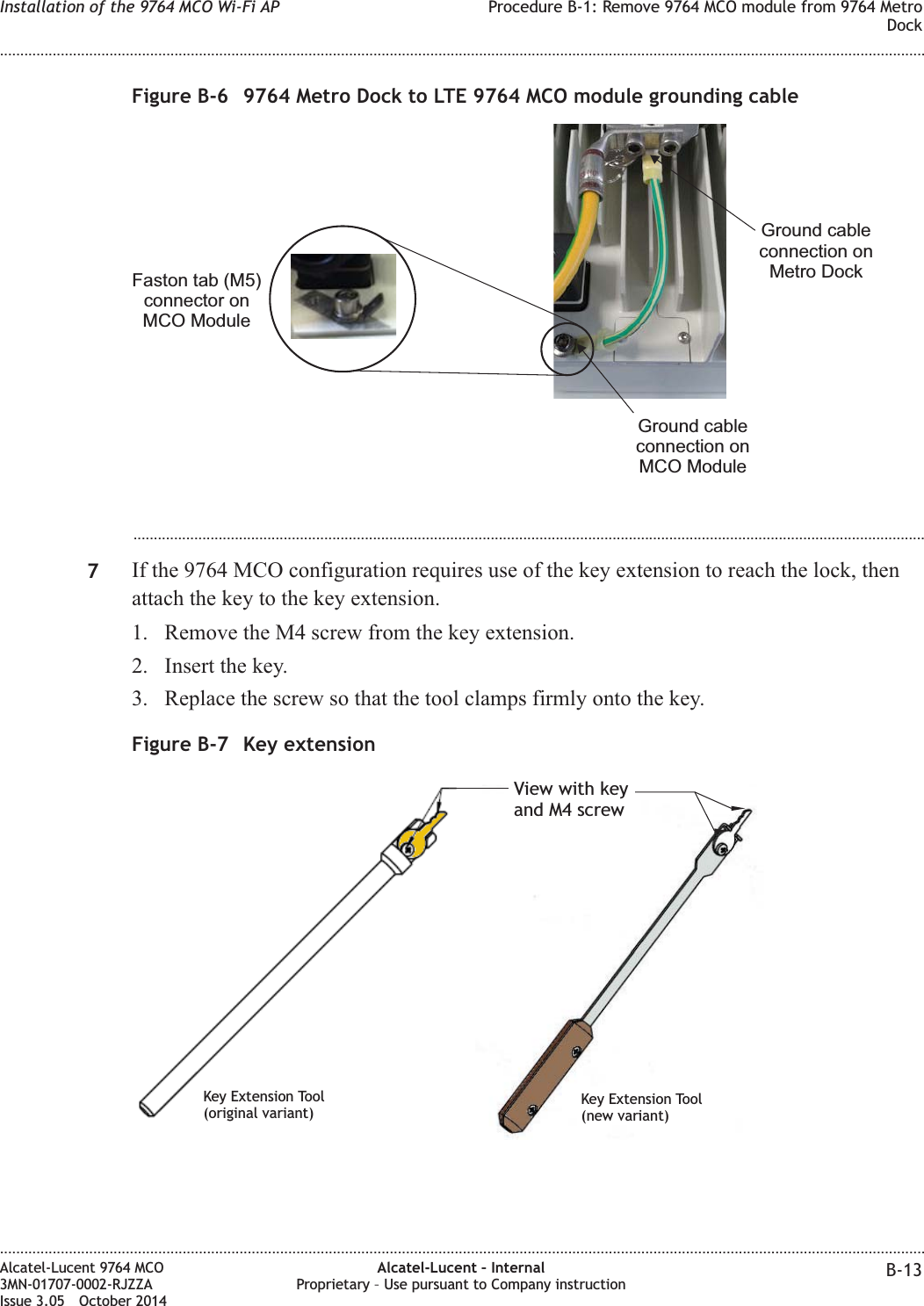 ...................................................................................................................................................................................................7If the 9764 MCO configuration requires use of the key extension to reach the lock, thenattach the key to the key extension.1. Remove the M4 screw from the key extension.2. Insert the key.3. Replace the screw so that the tool clamps firmly onto the key.Figure B-6 9764 Metro Dock to LTE 9764 MCO module grounding cableFaston tab (M5)connector onMCO ModuleGround cableconnection onMCO ModuleGround cableconnection onMetro DockFigure B-7 Key extensionView with keyand M4 screwKey Extension Tool(original variant)Key Extension Tool(new variant)Installation of the 9764 MCO Wi-Fi AP Procedure B-1: Remove 9764 MCO module from 9764 MetroDock........................................................................................................................................................................................................................................................................................................................................................................................................................................................................Alcatel-Lucent 9764 MCO3MN-01707-0002-RJZZAIssue 3.05 October 2014Alcatel-Lucent – InternalProprietary – Use pursuant to Company instruction B-13DRAFTDRAFT