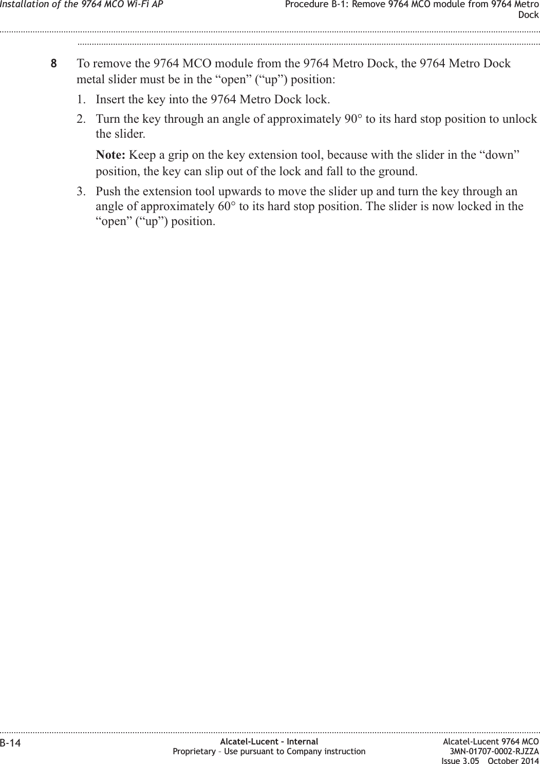 ...................................................................................................................................................................................................8To remove the 9764 MCO module from the 9764 Metro Dock, the 9764 Metro Dockmetal slider must be in the “open” (“up”) position:1. Insert the key into the 9764 Metro Dock lock.2. Turn the key through an angle of approximately 90° to its hard stop position to unlockthe slider.Note: Keep a grip on the key extension tool, because with the slider in the “down”position, the key can slip out of the lock and fall to the ground.3. Push the extension tool upwards to move the slider up and turn the key through anangle of approximately 60° to its hard stop position. The slider is now locked in the“open” (“up”) position.Installation of the 9764 MCO Wi-Fi AP Procedure B-1: Remove 9764 MCO module from 9764 MetroDock........................................................................................................................................................................................................................................................................................................................................................................................................................................................................B-14 Alcatel-Lucent – InternalProprietary – Use pursuant to Company instructionAlcatel-Lucent 9764 MCO3MN-01707-0002-RJZZAIssue 3.05 October 2014DRAFTDRAFT