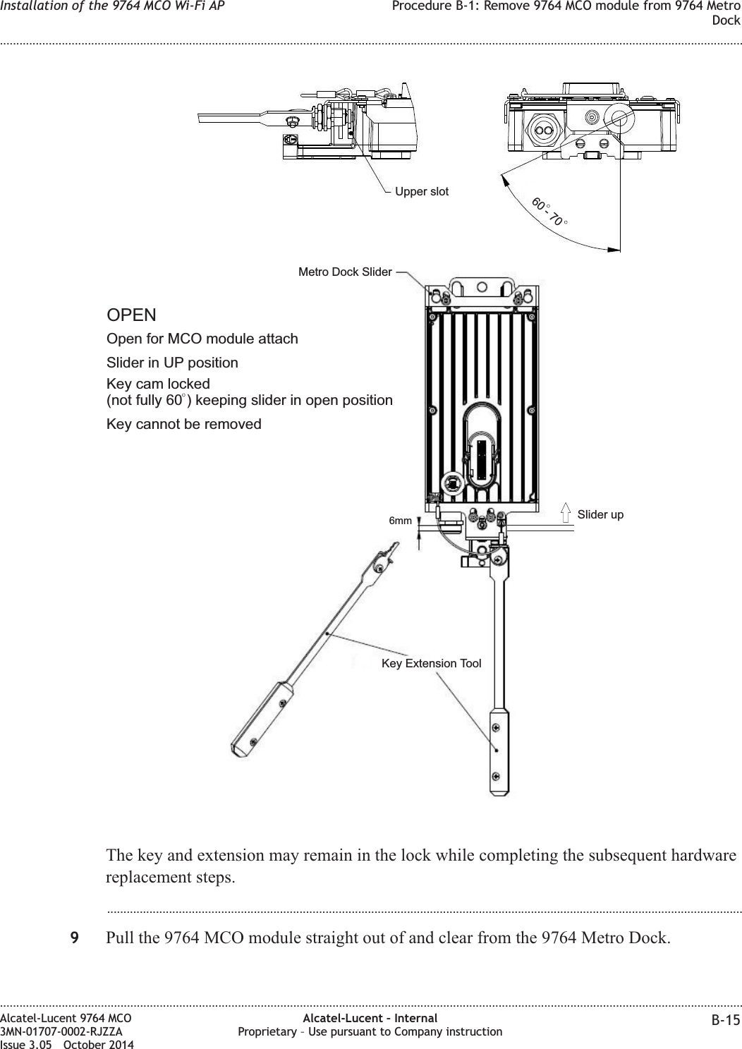 The key and extension may remain in the lock while completing the subsequent hardwarereplacement steps....................................................................................................................................................................................................9Pull the 9764 MCO module straight out of and clear from the 9764 Metro Dock.60 - 70Key cam locked(not fully 60 ) keeping slider in open positionKey Extension ToolMetro Dock SliderUpper slot6mmOpen for MCO module attachOPENSlider in UP positionKey cannot be removedSlider upInstallation of the 9764 MCO Wi-Fi AP Procedure B-1: Remove 9764 MCO module from 9764 MetroDock........................................................................................................................................................................................................................................................................................................................................................................................................................................................................Alcatel-Lucent 9764 MCO3MN-01707-0002-RJZZAIssue 3.05 October 2014Alcatel-Lucent – InternalProprietary – Use pursuant to Company instruction B-15DRAFTDRAFT