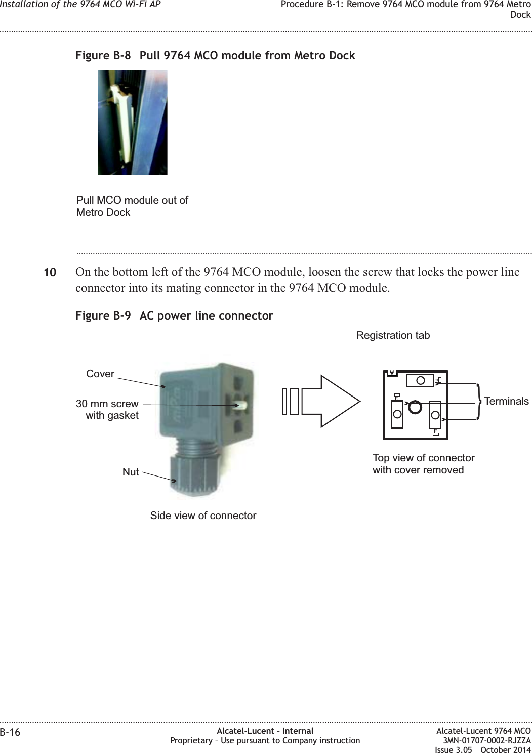 ...................................................................................................................................................................................................10 On the bottom left of the 9764 MCO module, loosen the screw that locks the power lineconnector into its mating connector in the 9764 MCO module.Figure B-8 Pull 9764 MCO module from Metro DockPull MCO module out ofMetro DockFigure B-9 AC power line connectorSide view of connectorTop view of connectorwith cover removedRegistration tabTerminals}Nut30 mm screwwith gasketCoverInstallation of the 9764 MCO Wi-Fi AP Procedure B-1: Remove 9764 MCO module from 9764 MetroDock........................................................................................................................................................................................................................................................................................................................................................................................................................................................................B-16 Alcatel-Lucent – InternalProprietary – Use pursuant to Company instructionAlcatel-Lucent 9764 MCO3MN-01707-0002-RJZZAIssue 3.05 October 2014DRAFTDRAFT