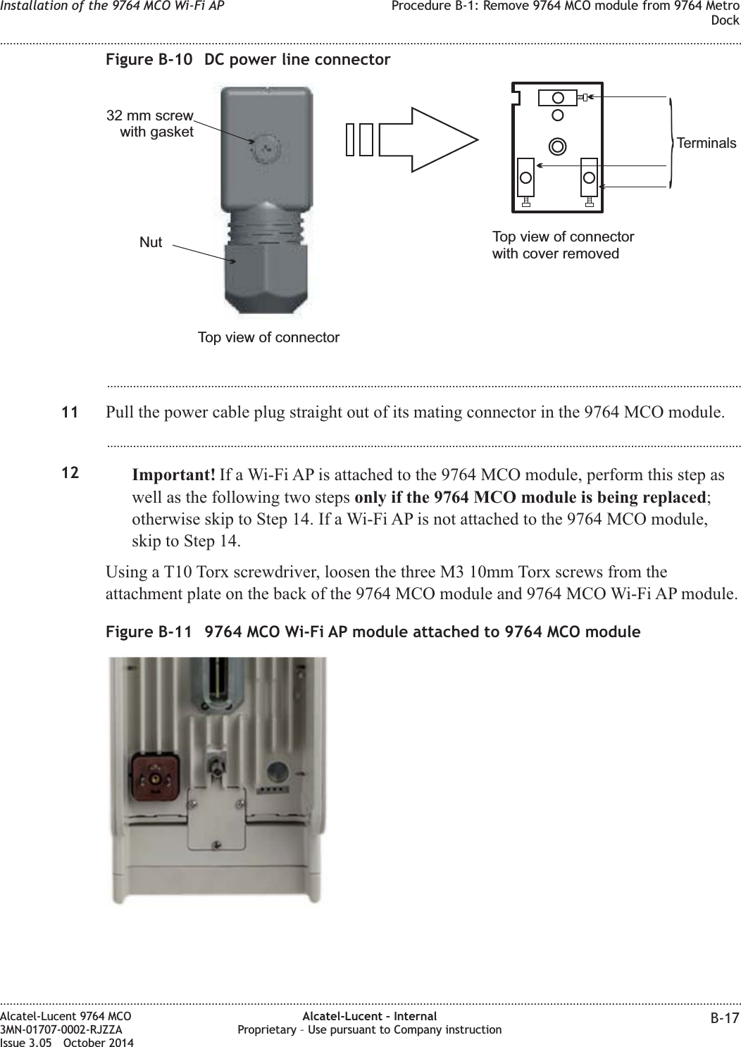 ...................................................................................................................................................................................................11 Pull the power cable plug straight out of its mating connector in the 9764 MCO module....................................................................................................................................................................................................12 Important! If a Wi-Fi AP is attached to the 9764 MCO module, perform this step aswell as the following two steps only if the 9764 MCO module is being replaced;otherwise skip to Step 14. If a Wi-Fi AP is not attached to the 9764 MCO module,skip to Step 14.Using a T10 Torx screwdriver, loosen the three M3 10mm Torx screws from theattachment plate on the back of the 9764 MCO module and 9764 MCO Wi-Fi AP module.Figure B-10 DC power line connectorNut32 mm screwwith gasketTop view of connectorTop view of connectorwith cover removedTerminals}Figure B-11 9764 MCO Wi-Fi AP module attached to 9764 MCO moduleInstallation of the 9764 MCO Wi-Fi AP Procedure B-1: Remove 9764 MCO module from 9764 MetroDock........................................................................................................................................................................................................................................................................................................................................................................................................................................................................Alcatel-Lucent 9764 MCO3MN-01707-0002-RJZZAIssue 3.05 October 2014Alcatel-Lucent – InternalProprietary – Use pursuant to Company instruction B-17DRAFTDRAFT