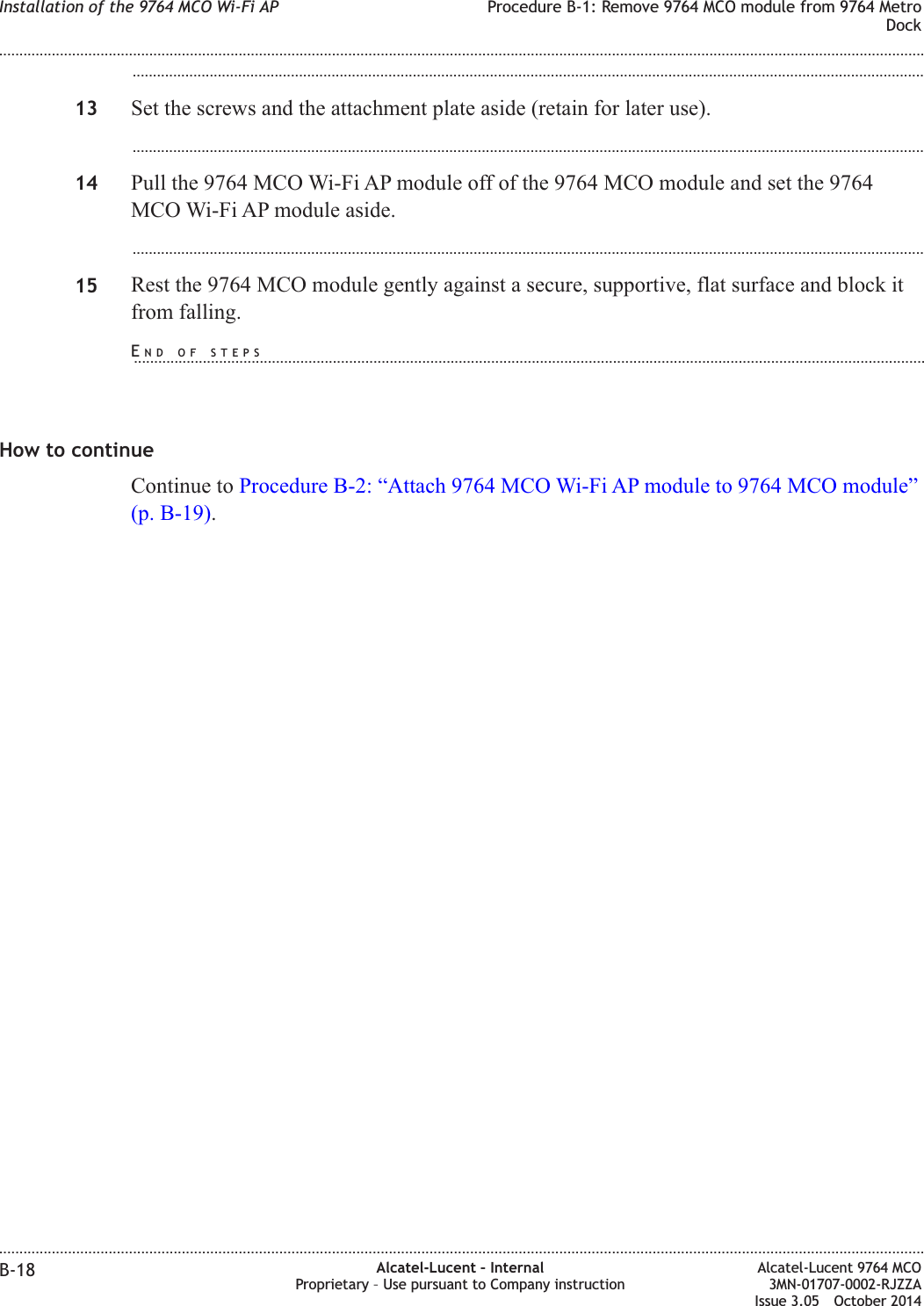 ...................................................................................................................................................................................................13 Set the screws and the attachment plate aside (retain for later use)....................................................................................................................................................................................................14 Pull the 9764 MCO Wi-Fi AP module off of the 9764 MCO module and set the 9764MCO Wi-Fi AP module aside....................................................................................................................................................................................................15 Rest the 9764 MCO module gently against a secure, supportive, flat surface and block itfrom falling.How to continueContinue to Procedure B-2: “Attach 9764 MCO Wi-Fi AP module to 9764 MCO module”(p. B-19).Installation of the 9764 MCO Wi-Fi AP Procedure B-1: Remove 9764 MCO module from 9764 MetroDock........................................................................................................................................................................................................................................................................................................................................................................................................................................................................B-18 Alcatel-Lucent – InternalProprietary – Use pursuant to Company instructionAlcatel-Lucent 9764 MCO3MN-01707-0002-RJZZAIssue 3.05 October 2014DRAFTDRAFTEND OF STEPS...................................................................................................................................................................................................