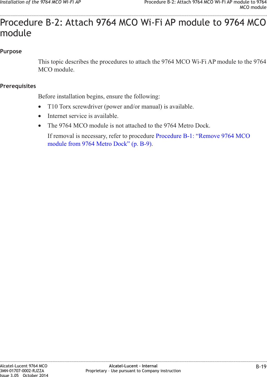 Procedure B-2: Attach 9764 MCO Wi-Fi AP module to 9764 MCOmodulePurposeThis topic describes the procedures to attach the 9764 MCO Wi-Fi AP module to the 9764MCO module.PrerequisitesBefore installation begins, ensure the following:•T10 Torx screwdriver (power and/or manual) is available.•Internet service is available.•The 9764 MCO module is not attached to the 9764 Metro Dock.If removal is necessary, refer to procedure Procedure B-1: “Remove 9764 MCOmodule from 9764 Metro Dock” (p. B-9).Installation of the 9764 MCO Wi-Fi AP Procedure B-2: Attach 9764 MCO Wi-Fi AP module to 9764MCO module........................................................................................................................................................................................................................................................................................................................................................................................................................................................................Alcatel-Lucent 9764 MCO3MN-01707-0002-RJZZAIssue 3.05 October 2014Alcatel-Lucent – InternalProprietary – Use pursuant to Company instruction B-19DRAFTDRAFT