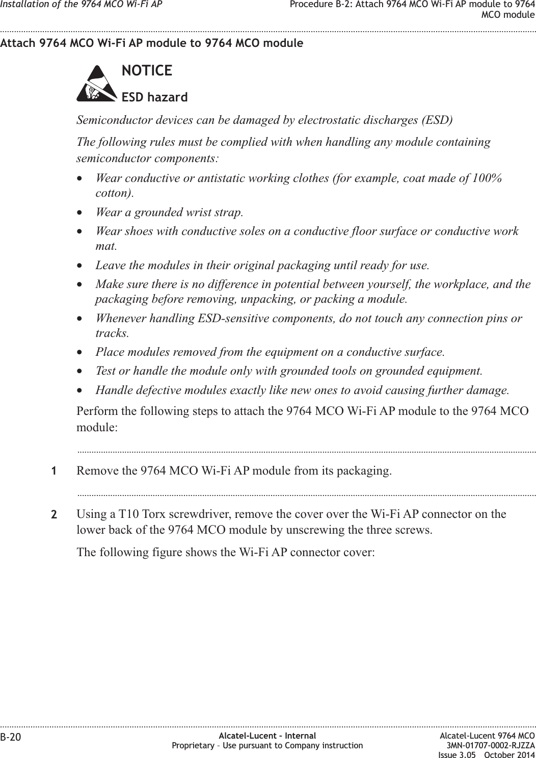 Attach 9764 MCO Wi-Fi AP module to 9764 MCO moduleNOTICEESD hazardSemiconductor devices can be damaged by electrostatic discharges (ESD)The following rules must be complied with when handling any module containingsemiconductor components:•Wear conductive or antistatic working clothes (for example, coat made of 100%cotton).•Wear a grounded wrist strap.•Wear shoes with conductive soles on a conductive floor surface or conductive workmat.•Leave the modules in their original packaging until ready for use.•Make sure there is no difference in potential between yourself, the workplace, and thepackaging before removing, unpacking, or packing a module.•Whenever handling ESD-sensitive components, do not touch any connection pins ortracks.•Place modules removed from the equipment on a conductive surface.•Test or handle the module only with grounded tools on grounded equipment.•Handle defective modules exactly like new ones to avoid causing further damage.Perform the following steps to attach the 9764 MCO Wi-Fi AP module to the 9764 MCOmodule:...................................................................................................................................................................................................1Remove the 9764 MCO Wi-Fi AP module from its packaging....................................................................................................................................................................................................2Using a T10 Torx screwdriver, remove the cover over the Wi-Fi AP connector on thelower back of the 9764 MCO module by unscrewing the three screws.The following figure shows the Wi-Fi AP connector cover:Installation of the 9764 MCO Wi-Fi AP Procedure B-2: Attach 9764 MCO Wi-Fi AP module to 9764MCO module........................................................................................................................................................................................................................................................................................................................................................................................................................................................................B-20 Alcatel-Lucent – InternalProprietary – Use pursuant to Company instructionAlcatel-Lucent 9764 MCO3MN-01707-0002-RJZZAIssue 3.05 October 2014DRAFTDRAFT