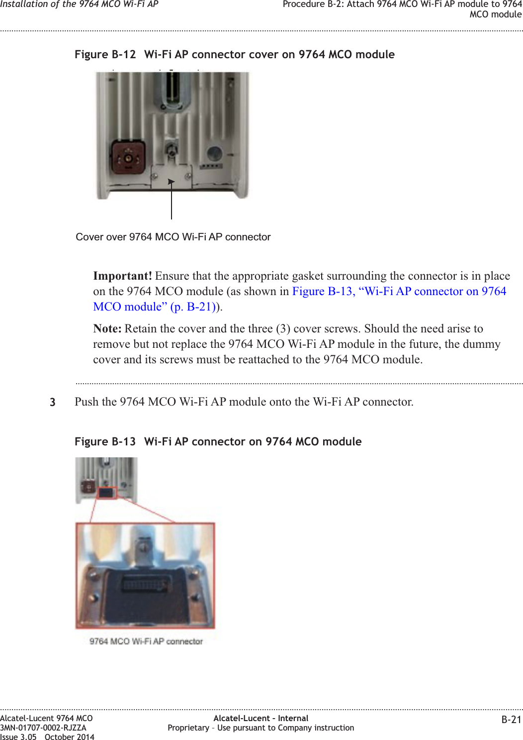 Important! Ensure that the appropriate gasket surrounding the connector is in placeon the 9764 MCO module (as shown in Figure B-13, “Wi-Fi AP connector on 9764MCO module” (p. B-21)).Note: Retain the cover and the three (3) cover screws. Should the need arise toremove but not replace the 9764 MCO Wi-Fi AP module in the future, the dummycover and its screws must be reattached to the 9764 MCO module....................................................................................................................................................................................................3Push the 9764 MCO Wi-Fi AP module onto the Wi-Fi AP connector.Figure B-12 Wi-Fi AP connector cover on 9764 MCO moduleCover over 9764 MCO Wi-Fi AP connectorFigure B-13 Wi-Fi AP connector on 9764 MCO moduleInstallation of the 9764 MCO Wi-Fi AP Procedure B-2: Attach 9764 MCO Wi-Fi AP module to 9764MCO module........................................................................................................................................................................................................................................................................................................................................................................................................................................................................Alcatel-Lucent 9764 MCO3MN-01707-0002-RJZZAIssue 3.05 October 2014Alcatel-Lucent – InternalProprietary – Use pursuant to Company instruction B-21DRAFTDRAFT