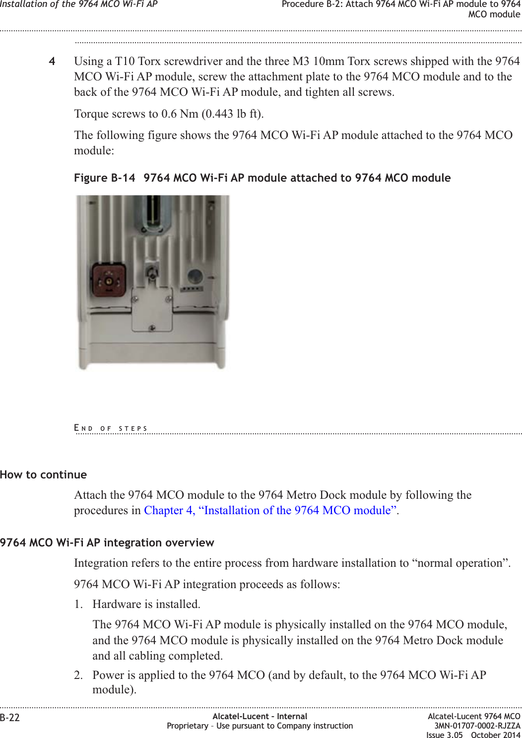 ...................................................................................................................................................................................................4Using a T10 Torx screwdriver and the three M3 10mm Torx screws shipped with the 9764MCO Wi-Fi AP module, screw the attachment plate to the 9764 MCO module and to theback of the 9764 MCO Wi-Fi AP module, and tighten all screws.Torque screws to 0.6 Nm (0.443 lb ft).The following figure shows the 9764 MCO Wi-Fi AP module attached to the 9764 MCOmodule:How to continueAttach the 9764 MCO module to the 9764 Metro Dock module by following theprocedures in Chapter 4, “Installation of the 9764 MCO module”.9764 MCO Wi-Fi AP integration overviewIntegration refers to the entire process from hardware installation to “normal operation”.9764 MCO Wi-Fi AP integration proceeds as follows:1. Hardware is installed.The 9764 MCO Wi-Fi AP module is physically installed on the 9764 MCO module,and the 9764 MCO module is physically installed on the 9764 Metro Dock moduleand all cabling completed.2. Power is applied to the 9764 MCO (and by default, to the 9764 MCO Wi-Fi APmodule).Figure B-14 9764 MCO Wi-Fi AP module attached to 9764 MCO moduleInstallation of the 9764 MCO Wi-Fi AP Procedure B-2: Attach 9764 MCO Wi-Fi AP module to 9764MCO module........................................................................................................................................................................................................................................................................................................................................................................................................................................................................B-22 Alcatel-Lucent – InternalProprietary – Use pursuant to Company instructionAlcatel-Lucent 9764 MCO3MN-01707-0002-RJZZAIssue 3.05 October 2014DRAFTDRAFTEND OF STEPS...................................................................................................................................................................................................