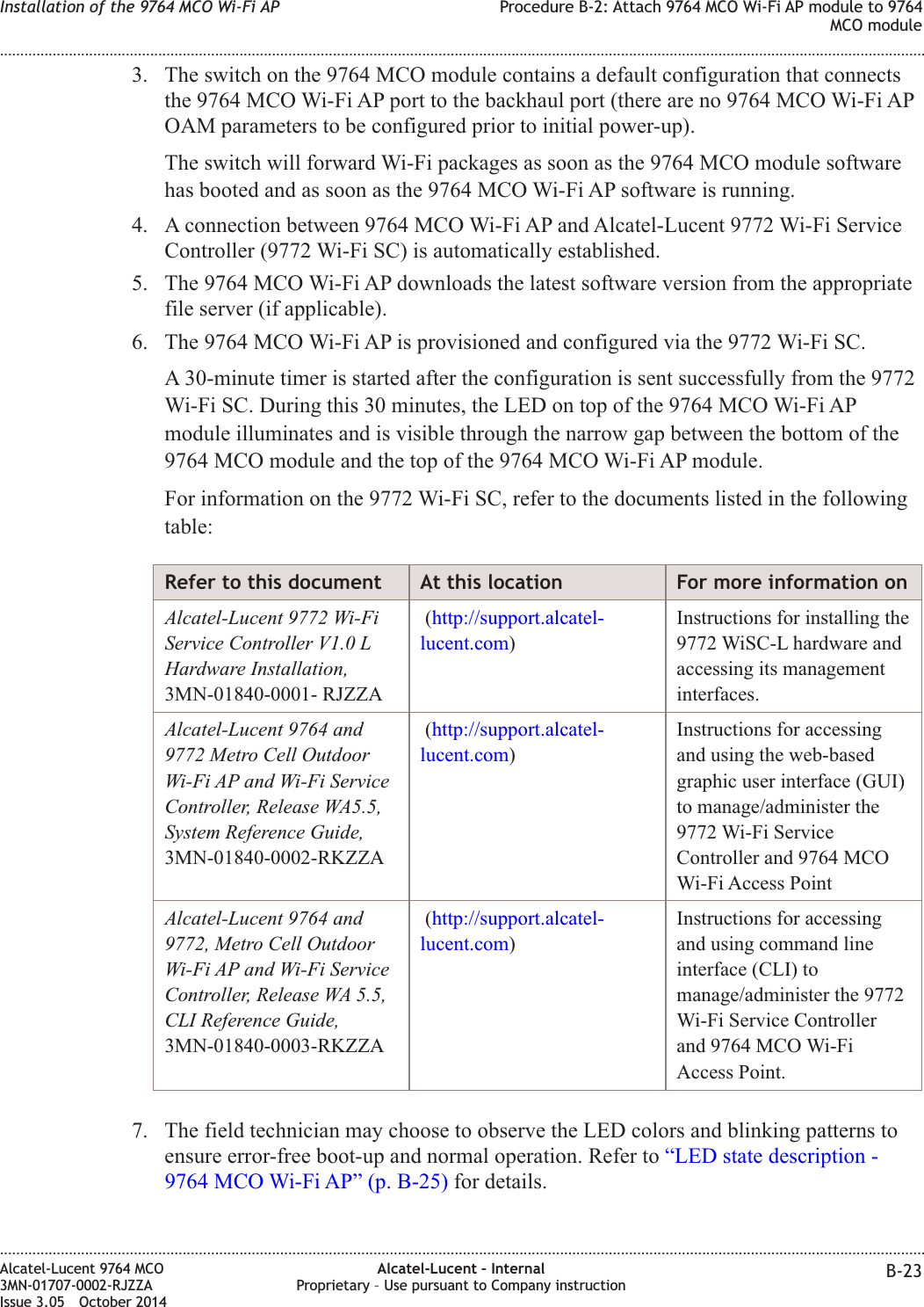 3. The switch on the 9764 MCO module contains a default configuration that connectsthe 9764 MCO Wi-Fi AP port to the backhaul port (there are no 9764 MCO Wi-Fi APOAM parameters to be configured prior to initial power-up).The switch will forward Wi-Fi packages as soon as the 9764 MCO module softwarehas booted and as soon as the 9764 MCO Wi-Fi AP software is running.4. A connection between 9764 MCO Wi-Fi AP and Alcatel-Lucent 9772 Wi-Fi ServiceController (9772 Wi-Fi SC) is automatically established.5. The 9764 MCO Wi-Fi AP downloads the latest software version from the appropriatefile server (if applicable).6. The 9764 MCO Wi-Fi AP is provisioned and configured via the 9772 Wi-Fi SC.A 30-minute timer is started after the configuration is sent successfully from the 9772Wi-Fi SC. During this 30 minutes, the LED on top of the 9764 MCO Wi-Fi APmodule illuminates and is visible through the narrow gap between the bottom of the9764 MCO module and the top of the 9764 MCO Wi-Fi AP module.For information on the 9772 Wi-Fi SC, refer to the documents listed in the followingtable:Refer to this document At this location For more information onAlcatel-Lucent 9772 Wi-FiService Controller V1.0 LHardware Installation,3MN-01840-0001- RJZZA(http://support.alcatel-lucent.com)Instructions for installing the9772 WiSC-L hardware andaccessing its managementinterfaces.Alcatel-Lucent 9764 and9772 Metro Cell OutdoorWi-Fi AP and Wi-Fi ServiceController, Release WA5.5,System Reference Guide,3MN-01840-0002-RKZZA(http://support.alcatel-lucent.com)Instructions for accessingand using the web-basedgraphic user interface (GUI)to manage/administer the9772 Wi-Fi ServiceController and 9764 MCOWi-Fi Access PointAlcatel-Lucent 9764 and9772, Metro Cell OutdoorWi-Fi AP and Wi-Fi ServiceController, Release WA 5.5,CLI Reference Guide,3MN-01840-0003-RKZZA(http://support.alcatel-lucent.com)Instructions for accessingand using command lineinterface (CLI) tomanage/administer the 9772Wi-Fi Service Controllerand 9764 MCO Wi-FiAccess Point.7. The field technician may choose to observe the LED colors and blinking patterns toensure error-free boot-up and normal operation. Refer to “LED state description -9764 MCO Wi-Fi AP” (p. B-25) for details.Installation of the 9764 MCO Wi-Fi AP Procedure B-2: Attach 9764 MCO Wi-Fi AP module to 9764MCO module........................................................................................................................................................................................................................................................................................................................................................................................................................................................................Alcatel-Lucent 9764 MCO3MN-01707-0002-RJZZAIssue 3.05 October 2014Alcatel-Lucent – InternalProprietary – Use pursuant to Company instruction B-23DRAFTDRAFT