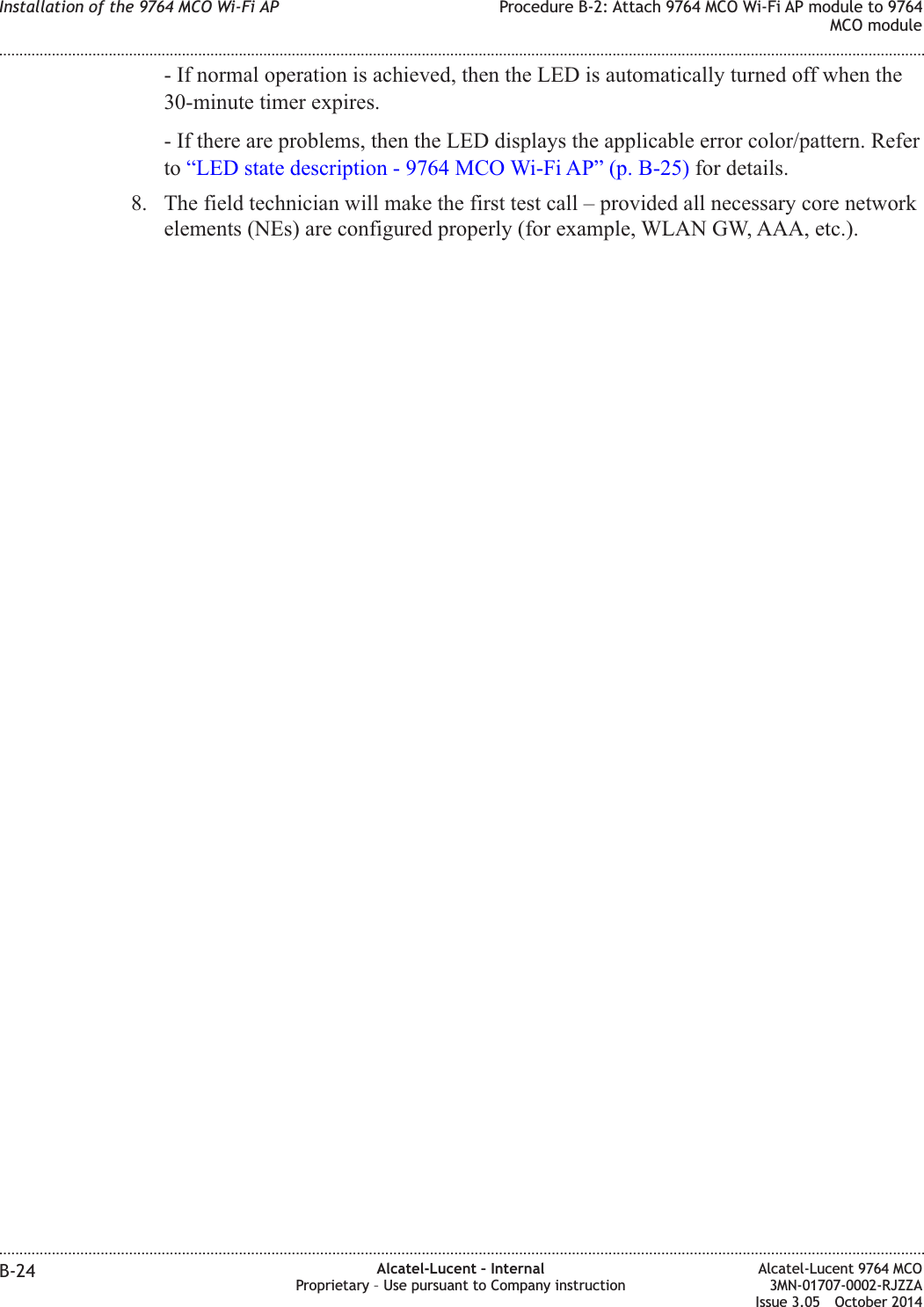 - If normal operation is achieved, then the LED is automatically turned off when the30-minute timer expires.- If there are problems, then the LED displays the applicable error color/pattern. Referto “LED state description - 9764 MCO Wi-Fi AP” (p. B-25) for details.8. The field technician will make the first test call – provided all necessary core networkelements (NEs) are configured properly (for example, WLAN GW, AAA, etc.).Installation of the 9764 MCO Wi-Fi AP Procedure B-2: Attach 9764 MCO Wi-Fi AP module to 9764MCO module........................................................................................................................................................................................................................................................................................................................................................................................................................................................................B-24 Alcatel-Lucent – InternalProprietary – Use pursuant to Company instructionAlcatel-Lucent 9764 MCO3MN-01707-0002-RJZZAIssue 3.05 October 2014DRAFTDRAFT