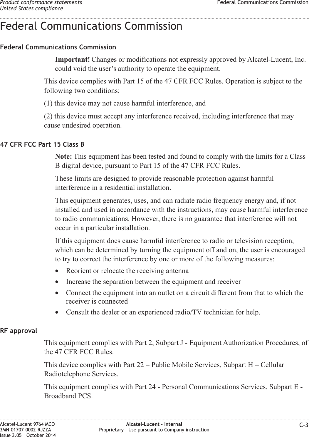 Federal Communications CommissionFederal Communications CommissionImportant! Changes or modifications not expressly approved by Alcatel-Lucent, Inc.could void the user’s authority to operate the equipment.This device complies with Part 15 of the 47 CFR FCC Rules. Operation is subject to thefollowing two conditions:(1) this device may not cause harmful interference, and(2) this device must accept any interference received, including interference that maycause undesired operation.47 CFR FCC Part 15 Class BNote: This equipment has been tested and found to comply with the limits for a ClassB digital device, pursuant to Part 15 of the 47 CFR FCC Rules.These limits are designed to provide reasonable protection against harmfulinterference in a residential installation.This equipment generates, uses, and can radiate radio frequency energy and, if notinstalled and used in accordance with the instructions, may cause harmful interferenceto radio communications. However, there is no guarantee that interference will notoccur in a particular installation.If this equipment does cause harmful interference to radio or television reception,which can be determined by turning the equipment off and on, the user is encouragedto try to correct the interference by one or more of the following measures:•Reorient or relocate the receiving antenna•Increase the separation between the equipment and receiver•Connect the equipment into an outlet on a circuit different from that to which thereceiver is connected•Consult the dealer or an experienced radio/TV technician for help.RF approvalThis equipment complies with Part 2, Subpart J - Equipment Authorization Procedures, ofthe 47 CFR FCC Rules.This device complies with Part 22 – Public Mobile Services, Subpart H – CellularRadiotelephone Services.This equipment complies with Part 24 - Personal Communications Services, Subpart E -Broadband PCS.Product conformance statementsUnited States complianceFederal Communications Commission........................................................................................................................................................................................................................................................................................................................................................................................................................................................................Alcatel-Lucent 9764 MCO3MN-01707-0002-RJZZAIssue 3.05 October 2014Alcatel-Lucent – InternalProprietary – Use pursuant to Company instruction C-3DRAFTDRAFT