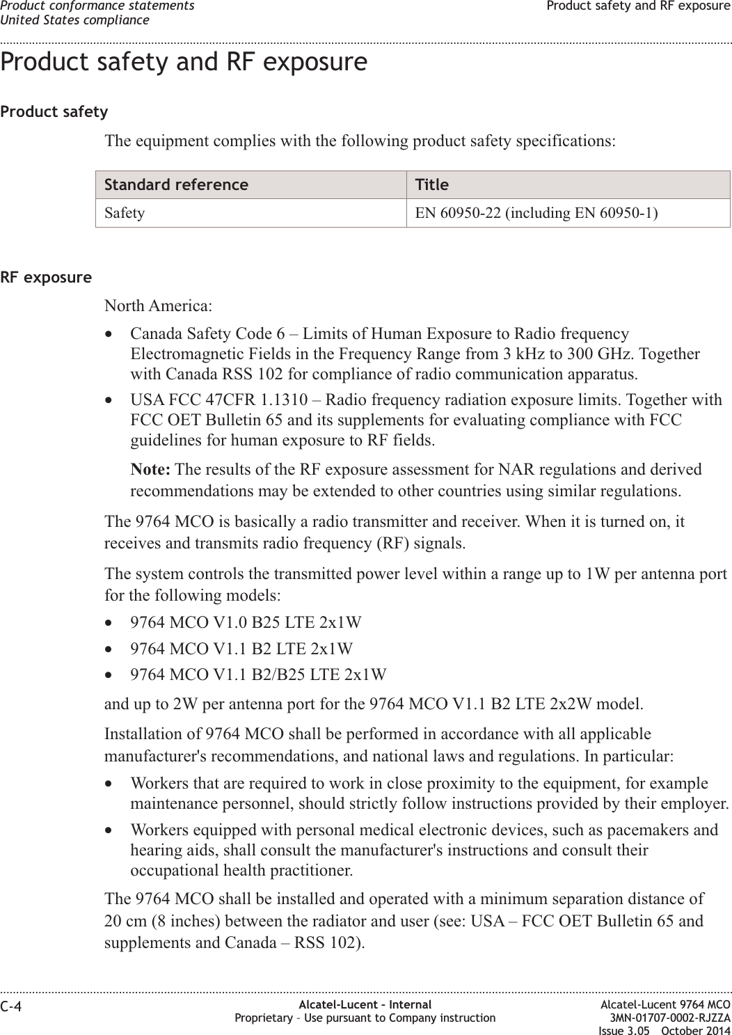 Product safety and RF exposureProduct safetyThe equipment complies with the following product safety specifications:Standard reference TitleSafety EN 60950-22 (including EN 60950-1)RF exposureNorth America:•Canada Safety Code 6 – Limits of Human Exposure to Radio frequencyElectromagnetic Fields in the Frequency Range from 3 kHz to 300 GHz. Togetherwith Canada RSS 102 for compliance of radio communication apparatus.•USA FCC 47CFR 1.1310 – Radio frequency radiation exposure limits. Together withFCC OET Bulletin 65 and its supplements for evaluating compliance with FCCguidelines for human exposure to RF fields.Note: The results of the RF exposure assessment for NAR regulations and derivedrecommendations may be extended to other countries using similar regulations.The 9764 MCO is basically a radio transmitter and receiver. When it is turned on, itreceives and transmits radio frequency (RF) signals.The system controls the transmitted power level within a range up to 1W per antenna portfor the following models:•9764 MCO V1.0 B25 LTE 2x1W•9764 MCO V1.1 B2 LTE 2x1W•9764 MCO V1.1 B2/B25 LTE 2x1Wand up to 2W per antenna port for the 9764 MCO V1.1 B2 LTE 2x2W model.Installation of 9764 MCO shall be performed in accordance with all applicablemanufacturer&apos;s recommendations, and national laws and regulations. In particular:•Workers that are required to work in close proximity to the equipment, for examplemaintenance personnel, should strictly follow instructions provided by their employer.•Workers equipped with personal medical electronic devices, such as pacemakers andhearing aids, shall consult the manufacturer&apos;s instructions and consult theiroccupational health practitioner.The 9764 MCO shall be installed and operated with a minimum separation distance of20 cm (8 inches) between the radiator and user (see: USA – FCC OET Bulletin 65 andsupplements and Canada – RSS 102).Product conformance statementsUnited States complianceProduct safety and RF exposure........................................................................................................................................................................................................................................................................................................................................................................................................................................................................C-4 Alcatel-Lucent – InternalProprietary – Use pursuant to Company instructionAlcatel-Lucent 9764 MCO3MN-01707-0002-RJZZAIssue 3.05 October 2014DRAFTDRAFT