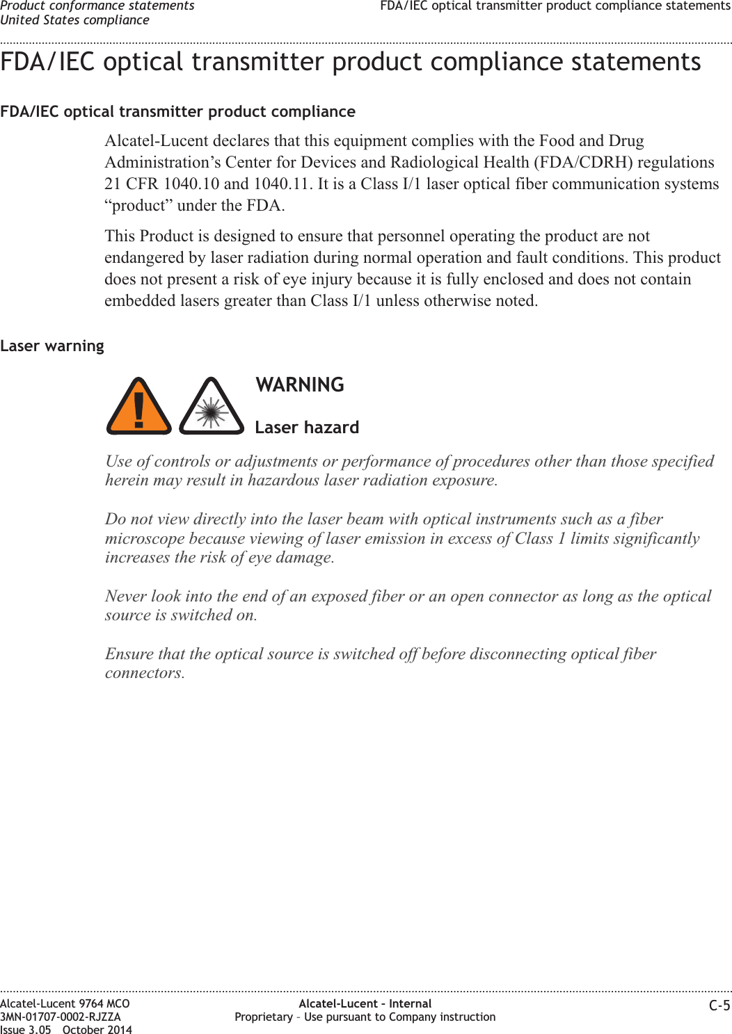 FDA/IEC optical transmitter product compliance statementsFDA/IEC optical transmitter product complianceAlcatel-Lucent declares that this equipment complies with the Food and DrugAdministration’s Center for Devices and Radiological Health (FDA/CDRH) regulations21 CFR 1040.10 and 1040.11. It is a Class I/1 laser optical fiber communication systems“product” under the FDA.This Product is designed to ensure that personnel operating the product are notendangered by laser radiation during normal operation and fault conditions. This productdoes not present a risk of eye injury because it is fully enclosed and does not containembedded lasers greater than Class I/1 unless otherwise noted.Laser warningWARNINGUse of controls or adjustments or performance of procedures other than those specifiedherein may result in hazardous laser radiation exposure.Do not view directly into the laser beam with optical instruments such as a fibermicroscope because viewing of laser emission in excess of Class 1 limits significantlyincreases the riskof eye damage.Never lookinto the end of an exposed fiber or an open connector as long as the opticalsource is switched on.Ensure that the optical source is switched off before disconnecting optical fiberconnectors.Laser hazardProduct conformance statementsUnited States complianceFDA/IEC optical transmitter product compliance statements........................................................................................................................................................................................................................................................................................................................................................................................................................................................................Alcatel-Lucent 9764 MCO3MN-01707-0002-RJZZAIssue 3.05 October 2014Alcatel-Lucent – InternalProprietary – Use pursuant to Company instruction C-5DRAFTDRAFT