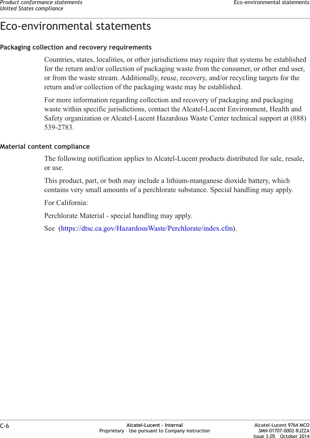 Eco-environmental statementsPackaging collection and recovery requirementsCountries, states, localities, or other jurisdictions may require that systems be establishedfor the return and/or collection of packaging waste from the consumer, or other end user,or from the waste stream. Additionally, reuse, recovery, and/or recycling targets for thereturn and/or collection of the packaging waste may be established.For more information regarding collection and recovery of packaging and packagingwaste within specific jurisdictions, contact the Alcatel-Lucent Environment, Health andSafety organization or Alcatel-Lucent Hazardous Waste Center technical support at (888)539-2783.Material content complianceThe following notification applies to Alcatel-Lucent products distributed for sale, resale,or use.This product, part, or both may include a lithium-manganese dioxide battery, whichcontains very small amounts of a perchlorate substance. Special handling may apply.For California:Perchlorate Material - special handling may apply.See (https://dtsc.ca.gov/HazardousWaste/Perchlorate/index.cfm).Product conformance statementsUnited States complianceEco-environmental statements........................................................................................................................................................................................................................................................................................................................................................................................................................................................................C-6 Alcatel-Lucent – InternalProprietary – Use pursuant to Company instructionAlcatel-Lucent 9764 MCO3MN-01707-0002-RJZZAIssue 3.05 October 2014DRAFTDRAFT