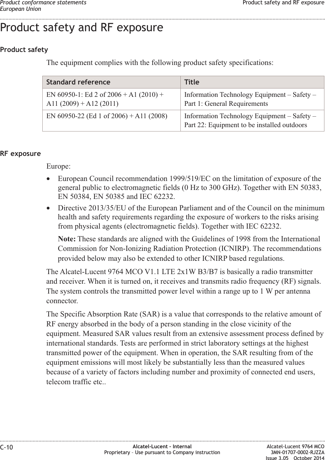 Product safety and RF exposureProduct safetyThe equipment complies with the following product safety specifications:Standard reference TitleEN 60950-1: Ed 2 of 2006 + A1 (2010) +A11 (2009) + A12 (2011)Information Technology Equipment – Safety –Part 1: General RequirementsEN 60950-22 (Ed 1 of 2006) + A11 (2008) Information Technology Equipment – Safety –Part 22: Equipment to be installed outdoorsRF exposureEurope:•European Council recommendation 1999/519/EC on the limitation of exposure of thegeneral public to electromagnetic fields (0 Hz to 300 GHz). Together with EN 50383,EN 50384, EN 50385 and IEC 62232.•Directive 2013/35/EU of the European Parliament and of the Council on the minimumhealth and safety requirements regarding the exposure of workers to the risks arisingfrom physical agents (electromagnetic fields). Together with IEC 62232.Note: These standards are aligned with the Guidelines of 1998 from the InternationalCommission for Non-Ionizing Radiation Protection (ICNIRP). The recommendationsprovided below may also be extended to other ICNIRP based regulations.The Alcatel-Lucent 9764 MCO V1.1 LTE 2x1W B3/B7 is basically a radio transmitterand receiver. When it is turned on, it receives and transmits radio frequency (RF) signals.The system controls the transmitted power level within a range up to 1 W per antennaconnector.The Specific Absorption Rate (SAR) is a value that corresponds to the relative amount ofRF energy absorbed in the body of a person standing in the close vicinity of theequipment. Measured SAR values result from an extensive assessment process defined byinternational standards. Tests are performed in strict laboratory settings at the highesttransmitted power of the equipment. When in operation, the SAR resulting from of theequipment emissions will most likely be substantially less than the measured valuesbecause of a variety of factors including number and proximity of connected end users,telecom traffic etc..Product conformance statementsEuropean UnionProduct safety and RF exposure........................................................................................................................................................................................................................................................................................................................................................................................................................................................................C-10 Alcatel-Lucent – InternalProprietary – Use pursuant to Company instructionAlcatel-Lucent 9764 MCO3MN-01707-0002-RJZZAIssue 3.05 October 2014DRAFTDRAFT