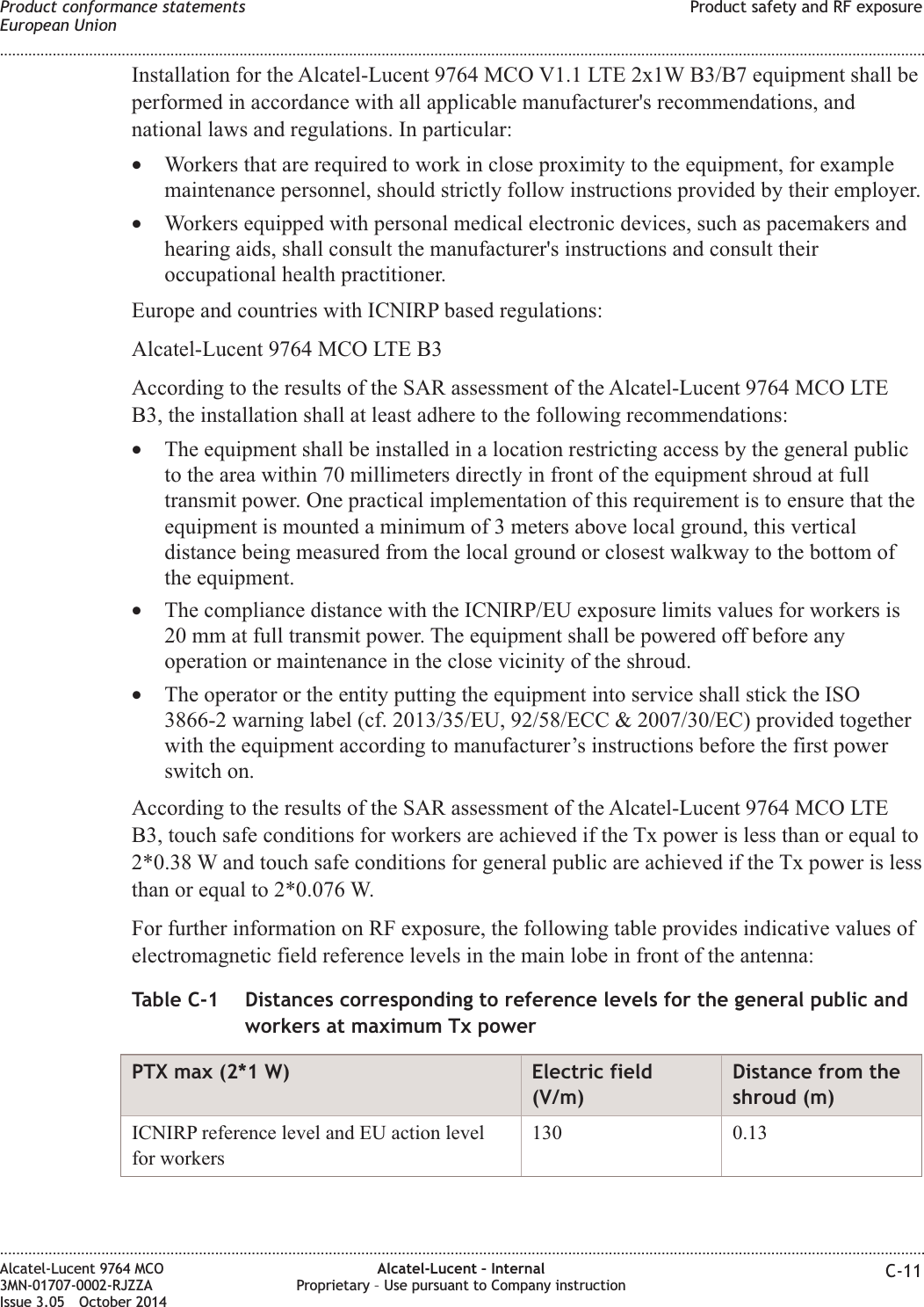 Installation for the Alcatel-Lucent 9764 MCO V1.1 LTE 2x1W B3/B7 equipment shall beperformed in accordance with all applicable manufacturer&apos;s recommendations, andnational laws and regulations. In particular:•Workers that are required to work in close proximity to the equipment, for examplemaintenance personnel, should strictly follow instructions provided by their employer.•Workers equipped with personal medical electronic devices, such as pacemakers andhearing aids, shall consult the manufacturer&apos;s instructions and consult theiroccupational health practitioner.Europe and countries with ICNIRP based regulations:Alcatel-Lucent 9764 MCO LTE B3According to the results of the SAR assessment of the Alcatel-Lucent 9764 MCO LTEB3, the installation shall at least adhere to the following recommendations:•The equipment shall be installed in a location restricting access by the general publicto the area within 70 millimeters directly in front of the equipment shroud at fulltransmit power. One practical implementation of this requirement is to ensure that theequipment is mounted a minimum of 3 meters above local ground, this verticaldistance being measured from the local ground or closest walkway to the bottom ofthe equipment.•The compliance distance with the ICNIRP/EU exposure limits values for workers is20 mm at full transmit power. The equipment shall be powered off before anyoperation or maintenance in the close vicinity of the shroud.•The operator or the entity putting the equipment into service shall stick the ISO3866-2 warning label (cf. 2013/35/EU, 92/58/ECC &amp; 2007/30/EC) provided togetherwith the equipment according to manufacturer’s instructions before the first powerswitch on.According to the results of the SAR assessment of the Alcatel-Lucent 9764 MCO LTEB3, touch safe conditions for workers are achieved if the Tx power is less than or equal to2*0.38 W and touch safe conditions for general public are achieved if the Tx power is lessthan or equal to 2*0.076 W.For further information on RF exposure, the following table provides indicative values ofelectromagnetic field reference levels in the main lobe in front of the antenna:Table C-1 Distances corresponding to reference levels for the general public andworkers at maximum Tx powerPTX max (2*1 W) Electric field(V/m)Distance from theshroud (m)ICNIRP reference level and EU action levelfor workers130 0.13Product conformance statementsEuropean UnionProduct safety and RF exposure........................................................................................................................................................................................................................................................................................................................................................................................................................................................................Alcatel-Lucent 9764 MCO3MN-01707-0002-RJZZAIssue 3.05 October 2014Alcatel-Lucent – InternalProprietary – Use pursuant to Company instruction C-11DRAFTDRAFT