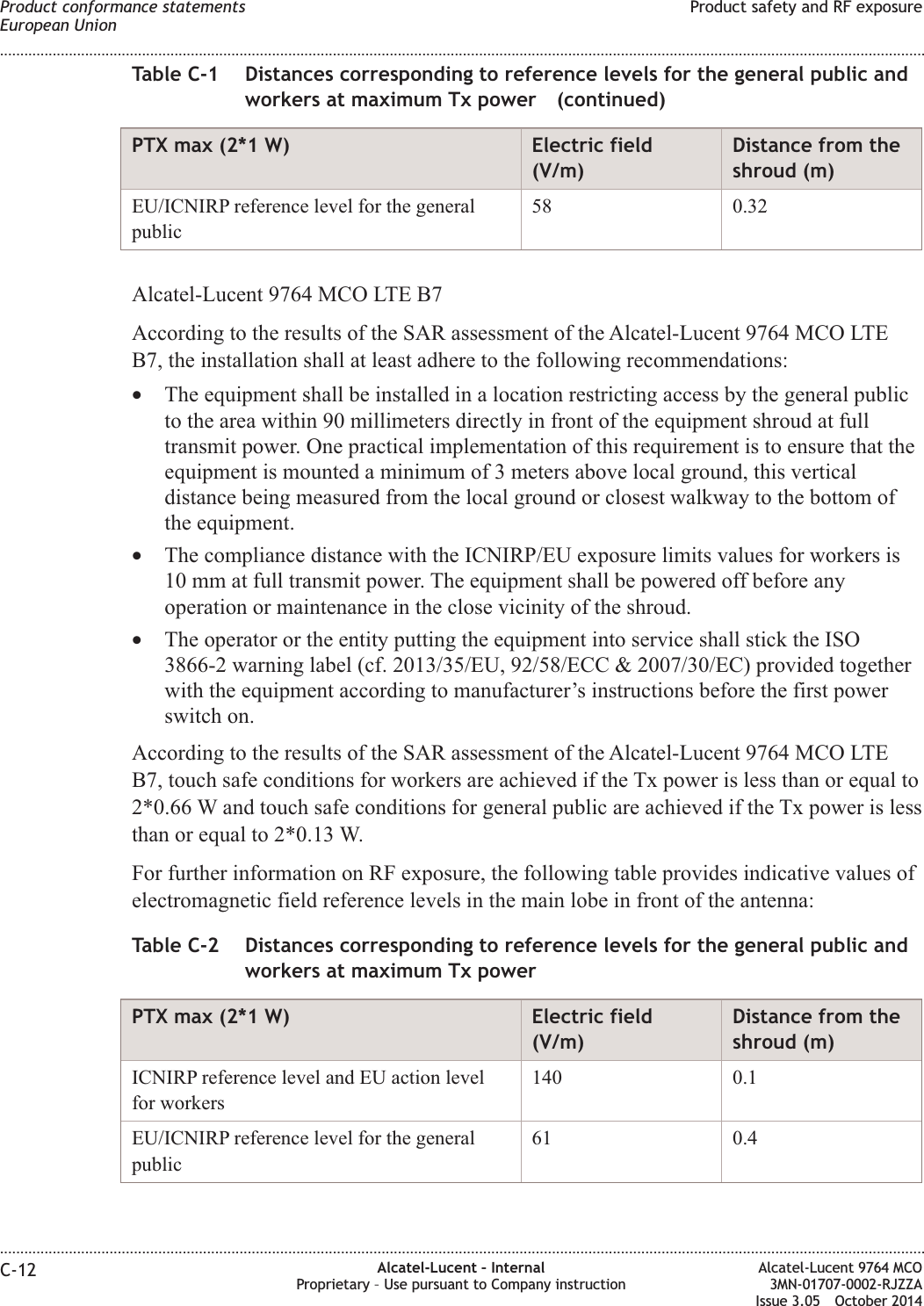 Table C-1 Distances corresponding to reference levels for the general public andworkers at maximum Tx power (continued)PTX max (2*1 W) Electric field(V/m)Distance from theshroud (m)EU/ICNIRP reference level for the generalpublic58 0.32Alcatel-Lucent 9764 MCO LTE B7According to the results of the SAR assessment of the Alcatel-Lucent 9764 MCO LTEB7, the installation shall at least adhere to the following recommendations:•The equipment shall be installed in a location restricting access by the general publicto the area within 90 millimeters directly in front of the equipment shroud at fulltransmit power. One practical implementation of this requirement is to ensure that theequipment is mounted a minimum of 3 meters above local ground, this verticaldistance being measured from the local ground or closest walkway to the bottom ofthe equipment.•The compliance distance with the ICNIRP/EU exposure limits values for workers is10 mm at full transmit power. The equipment shall be powered off before anyoperation or maintenance in the close vicinity of the shroud.•The operator or the entity putting the equipment into service shall stick the ISO3866-2 warning label (cf. 2013/35/EU, 92/58/ECC &amp; 2007/30/EC) provided togetherwith the equipment according to manufacturer’s instructions before the first powerswitch on.According to the results of the SAR assessment of the Alcatel-Lucent 9764 MCO LTEB7, touch safe conditions for workers are achieved if the Tx power is less than or equal to2*0.66 W and touch safe conditions for general public are achieved if the Tx power is lessthan or equal to 2*0.13 W.For further information on RF exposure, the following table provides indicative values ofelectromagnetic field reference levels in the main lobe in front of the antenna:Table C-2 Distances corresponding to reference levels for the general public andworkers at maximum Tx powerPTX max (2*1 W) Electric field(V/m)Distance from theshroud (m)ICNIRP reference level and EU action levelfor workers140 0.1EU/ICNIRP reference level for the generalpublic61 0.4Product conformance statementsEuropean UnionProduct safety and RF exposure........................................................................................................................................................................................................................................................................................................................................................................................................................................................................C-12 Alcatel-Lucent – InternalProprietary – Use pursuant to Company instructionAlcatel-Lucent 9764 MCO3MN-01707-0002-RJZZAIssue 3.05 October 2014DRAFTDRAFT