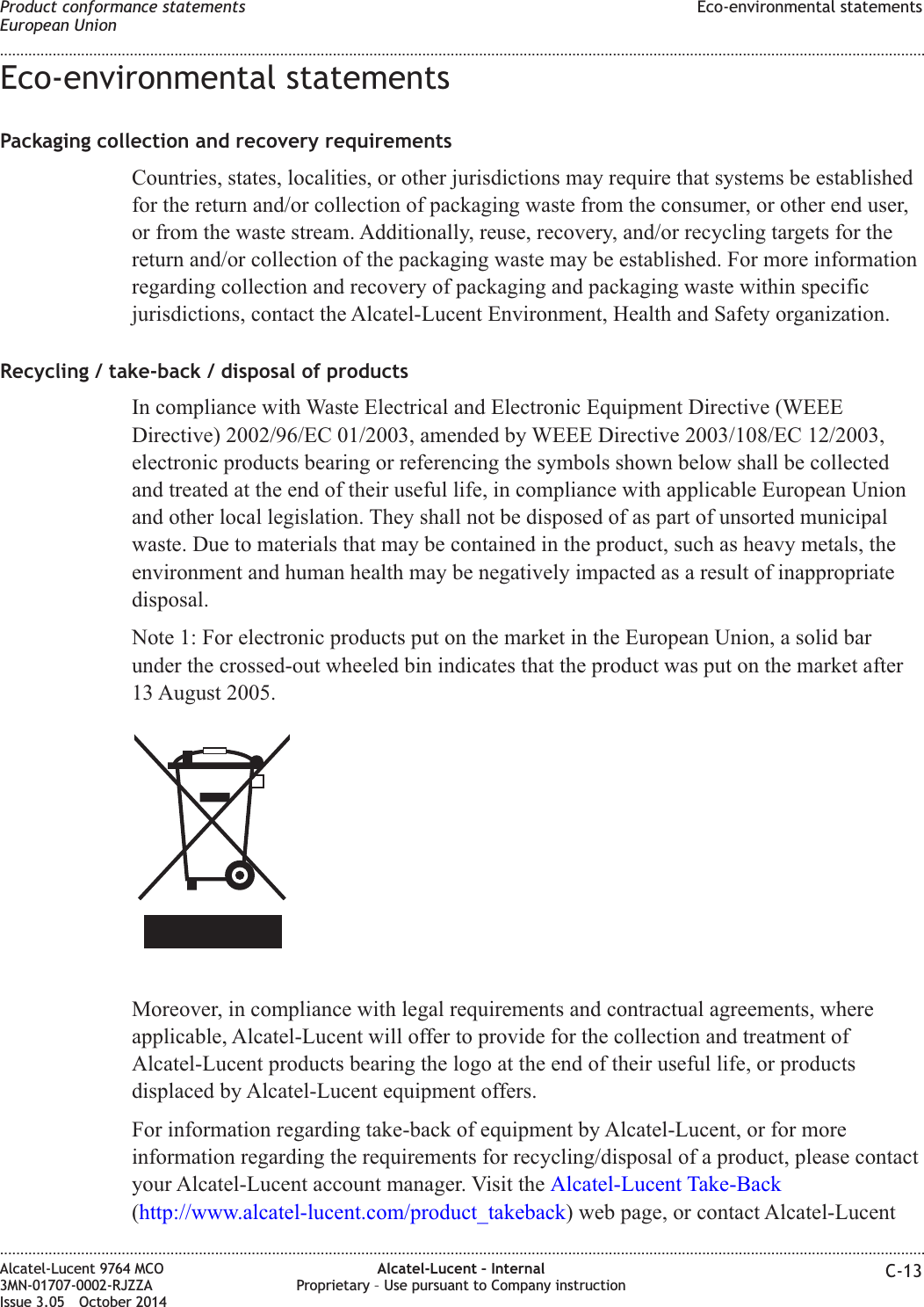 Eco-environmental statementsPackaging collection and recovery requirementsCountries, states, localities, or other jurisdictions may require that systems be establishedfor the return and/or collection of packaging waste from the consumer, or other end user,or from the waste stream. Additionally, reuse, recovery, and/or recycling targets for thereturn and/or collection of the packaging waste may be established. For more informationregarding collection and recovery of packaging and packaging waste within specificjurisdictions, contact the Alcatel-Lucent Environment, Health and Safety organization.Recycling / take-back / disposal of productsIn compliance with Waste Electrical and Electronic Equipment Directive (WEEEDirective) 2002/96/EC 01/2003, amended by WEEE Directive 2003/108/EC 12/2003,electronic products bearing or referencing the symbols shown below shall be collectedand treated at the end of their useful life, in compliance with applicable European Unionand other local legislation. They shall not be disposed of as part of unsorted municipalwaste. Due to materials that may be contained in the product, such as heavy metals, theenvironment and human health may be negatively impacted as a result of inappropriatedisposal.Note 1: For electronic products put on the market in the European Union, a solid barunder the crossed-out wheeled bin indicates that the product was put on the market after13 August 2005.Moreover, in compliance with legal requirements and contractual agreements, whereapplicable, Alcatel-Lucent will offer to provide for the collection and treatment ofAlcatel-Lucent products bearing the logo at the end of their useful life, or productsdisplaced by Alcatel-Lucent equipment offers.For information regarding take-back of equipment by Alcatel-Lucent, or for moreinformation regarding the requirements for recycling/disposal of a product, please contactyour Alcatel-Lucent account manager. Visit the Alcatel-Lucent Take-Back(http://www.alcatel-lucent.com/product_takeback) web page, or contact Alcatel-LucentProduct conformance statementsEuropean UnionEco-environmental statements........................................................................................................................................................................................................................................................................................................................................................................................................................................................................Alcatel-Lucent 9764 MCO3MN-01707-0002-RJZZAIssue 3.05 October 2014Alcatel-Lucent – InternalProprietary – Use pursuant to Company instruction C-13DRAFTDRAFT