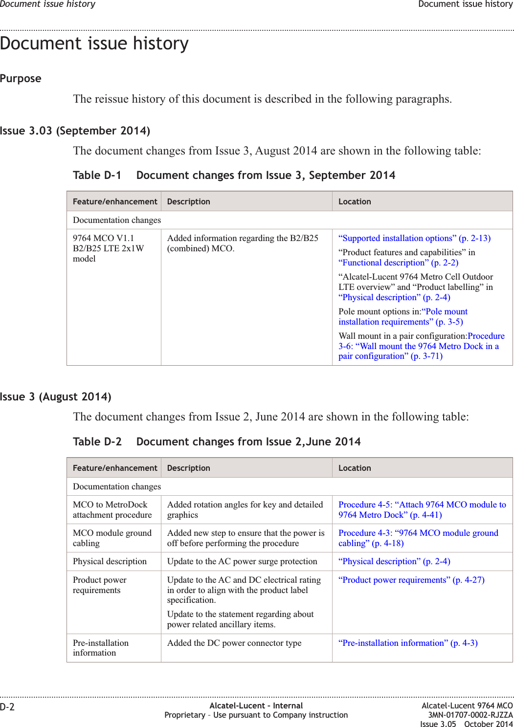 Document issue historyPurposeThe reissue history of this document is described in the following paragraphs.Issue 3.03 (September 2014)The document changes from Issue 3, August 2014 are shown in the following table:Table D-1 Document changes from Issue 3, September 2014Feature/enhancement Description LocationDocumentation changes9764 MCO V1.1B2/B25 LTE 2x1WmodelAdded information regarding the B2/B25(combined) MCO.“Supported installation options” (p. 2-13)“Product features and capabilities” in“Functional description” (p. 2-2)“Alcatel-Lucent 9764 Metro Cell OutdoorLTE overview” and “Product labelling” in“Physical description” (p. 2-4)Pole mount options in:“Pole mountinstallation requirements” (p. 3-5)Wall mount in a pair configuration:Procedure3-6: “Wall mount the 9764 Metro Dock in apair configuration” (p. 3-71)Issue 3 (August 2014)The document changes from Issue 2, June 2014 are shown in the following table:Table D-2 Document changes from Issue 2,June 2014Feature/enhancement Description LocationDocumentation changesMCO to MetroDockattachment procedureAdded rotation angles for key and detailedgraphicsProcedure 4-5: “Attach 9764 MCO module to9764 Metro Dock” (p. 4-41)MCO module groundcablingAdded new step to ensure that the power isoff before performing the procedureProcedure 4-3: “9764 MCO module groundcabling” (p. 4-18)Physical description Update to the AC power surge protection “Physical description” (p. 2-4)Product powerrequirementsUpdate to the AC and DC electrical ratingin order to align with the product labelspecification.Update to the statement regarding aboutpower related ancillary items.“Product power requirements” (p. 4-27)Pre-installationinformationAdded the DC power connector type “Pre-installation information” (p. 4-3)Document issue history Document issue history........................................................................................................................................................................................................................................................................................................................................................................................................................................................................D-2 Alcatel-Lucent – InternalProprietary – Use pursuant to Company instructionAlcatel-Lucent 9764 MCO3MN-01707-0002-RJZZAIssue 3.05 October 2014DRAFTDRAFT