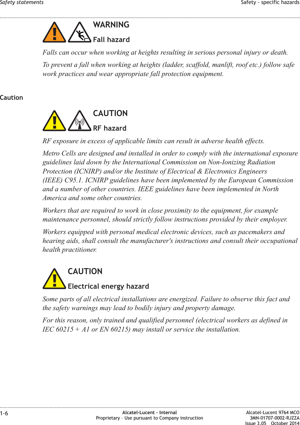 WARNINGFall hazardFalls can occur when working at heights resulting in serious personal injury or death.To prevent a fall when working at heights (ladder, scaffold, manlift, roof etc.) follow safework practices and wear appropriate fall protection equipment.CautionCAUTIONRF hazardRF exposure in excess of applicable limits can result in adverse health effects.Metro Cells are designed and installed in order to comply with the international exposureguidelines laid down by the International Commission on Non-Ionizing RadiationProtection (ICNIRP) and/or the Institute of Electrical &amp; Electronics Engineers(IEEE) C95.1. ICNIRP guidelines have been implemented by the European Commissionand a number of other countries. IEEE guidelines have been implemented in NorthAmerica and some other countries.Workers that are required to work in close proximity to the equipment, for examplemaintenance personnel, should strictly follow instructions provided by their employer.Workers equipped with personal medical electronic devices, such as pacemakers andhearing aids, shall consult the manufacturer&apos;s instructions and consult their occupationalhealth practitioner.CAUTIONElectrical energy hazardSome parts of all electrical installations are energized. Failure to observe this fact andthe safety warnings may lead to bodily injury and property damage.For this reason, only trained and qualified personnel (electrical workers as defined inIEC 60215 + A1 or EN 60215) may install or service the installation.Safety statements Safety - specific hazards........................................................................................................................................................................................................................................................................................................................................................................................................................................................................1-6 Alcatel-Lucent – InternalProprietary – Use pursuant to Company instructionAlcatel-Lucent 9764 MCO3MN-01707-0002-RJZZAIssue 3.05 October 2014DRAFTDRAFT