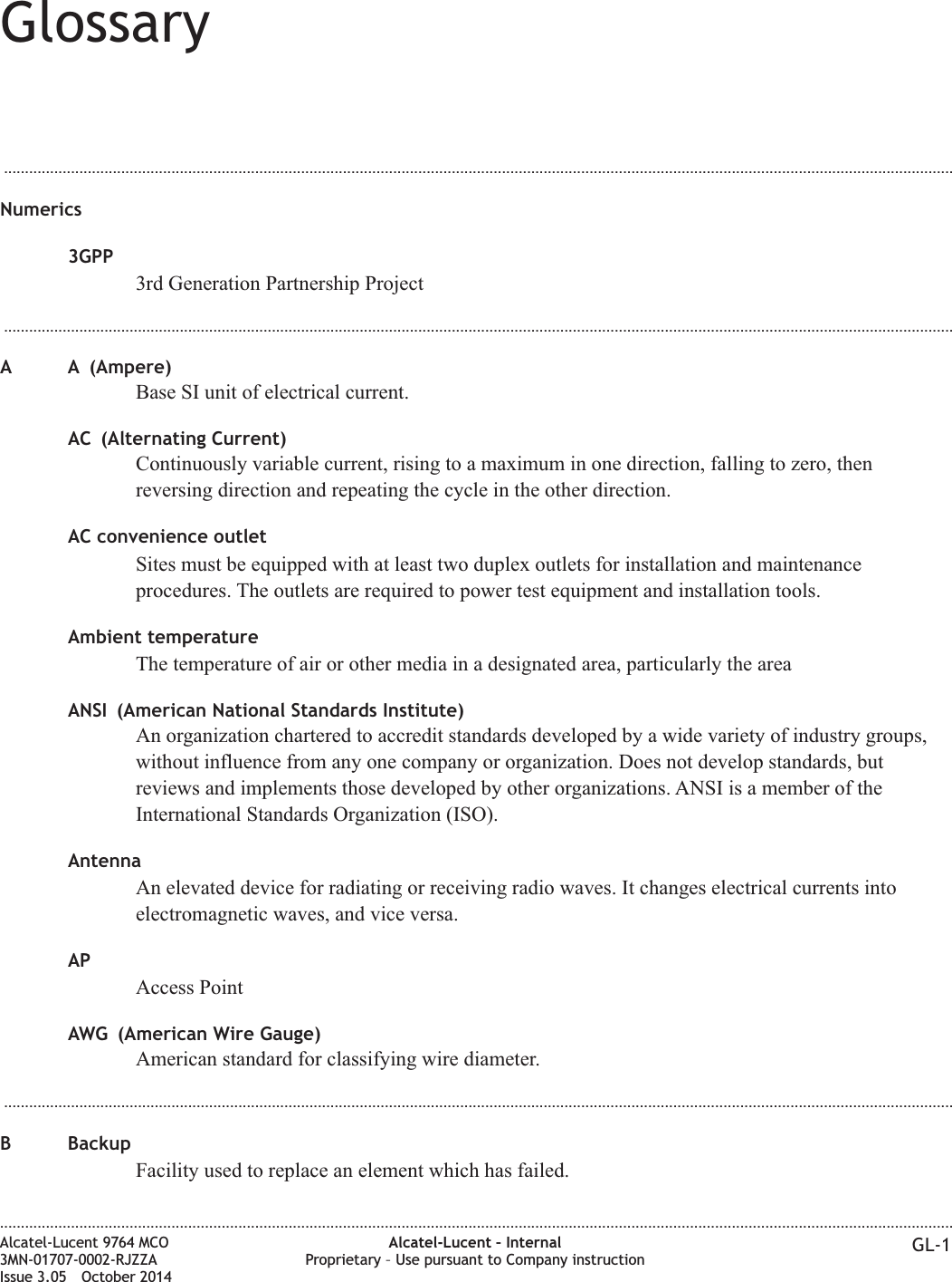 Glossary...................................................................................................................................................................................................................................Numerics3GPP3rd Generation Partnership Project...................................................................................................................................................................................................................................A A (Ampere)Base SI unit of electrical current.AC (Alternating Current)Continuously variable current, rising to a maximum in one direction, falling to zero, thenreversing direction and repeating the cycle in the other direction.AC convenience outletSites must be equipped with at least two duplex outlets for installation and maintenanceprocedures. The outlets are required to power test equipment and installation tools.Ambient temperatureThe temperature of air or other media in a designated area, particularly the areaANSI (American National Standards Institute)An organization chartered to accredit standards developed by a wide variety of industry groups,without influence from any one company or organization. Does not develop standards, butreviews and implements those developed by other organizations. ANSI is a member of theInternational Standards Organization (ISO).AntennaAn elevated device for radiating or receiving radio waves. It changes electrical currents intoelectromagnetic waves, and vice versa.APAccess PointAWG (American Wire Gauge)American standard for classifying wire diameter....................................................................................................................................................................................................................................B BackupFacility used to replace an element which has failed.....................................................................................................................................................................................................................................Alcatel-Lucent 9764 MCO3MN-01707-0002-RJZZAIssue 3.05 October 2014Alcatel-Lucent – InternalProprietary – Use pursuant to Company instruction GL-1DRAFTDRAFT