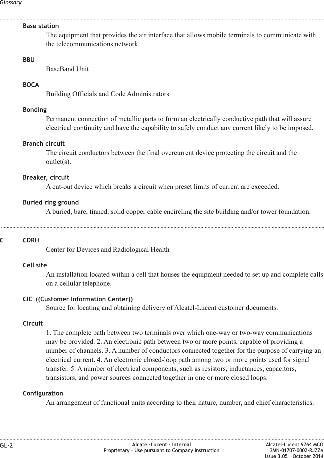 Base stationThe equipment that provides the air interface that allows mobile terminals to communicate withthe telecommunications network.BBUBaseBand UnitBOCABuilding Officials and Code AdministratorsBondingPermanent connection of metallic parts to form an electrically conductive path that will assureelectrical continuity and have the capability to safely conduct any current likely to be imposed.Branch circuitThe circuit conductors between the final overcurrent device protecting the circuit and theoutlet(s).Breaker, circuitA cut-out device which breaks a circuit when preset limits of current are exceeded.Buried ring groundA buried, bare, tinned, solid copper cable encircling the site building and/or tower foundation....................................................................................................................................................................................................................................C CDRHCenter for Devices and Radiological HealthCell siteAn installation located within a cell that houses the equipment needed to set up and complete callson a cellular telephone.CIC ((Customer Information Center))Source for locating and obtaining delivery of Alcatel-Lucent customer documents.Circuit1. The complete path between two terminals over which one-way or two-way communicationsmay be provided. 2. An electronic path between two or more points, capable of providing anumber of channels. 3. A number of conductors connected together for the purpose of carrying anelectrical current. 4. An electronic closed-loop path among two or more points used for signaltransfer. 5. A number of electrical components, such as resistors, inductances, capacitors,transistors, and power sources connected together in one or more closed loops.ConfigurationAn arrangement of functional units according to their nature, number, and chief characteristics.Glossary........................................................................................................................................................................................................................................................................................................................................................................................................................................................................GL-2 Alcatel-Lucent – InternalProprietary – Use pursuant to Company instructionAlcatel-Lucent 9764 MCO3MN-01707-0002-RJZZAIssue 3.05 October 2014DRAFTDRAFT
