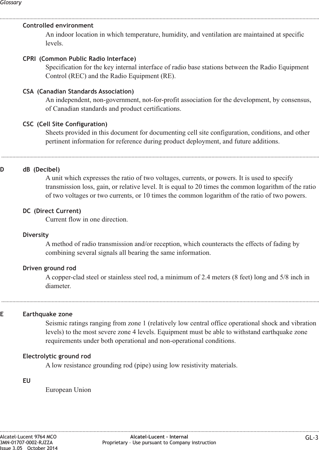 Controlled environmentAn indoor location in which temperature, humidity, and ventilation are maintained at specificlevels.CPRI (Common Public Radio Interface)Specification for the key internal interface of radio base stations between the Radio EquipmentControl (REC) and the Radio Equipment (RE).CSA (Canadian Standards Association)An independent, non-government, not-for-profit association for the development, by consensus,of Canadian standards and product certifications.CSC (Cell Site Configuration)Sheets provided in this document for documenting cell site configuration, conditions, and otherpertinent information for reference during product deployment, and future additions....................................................................................................................................................................................................................................D dB (Decibel)A unit which expresses the ratio of two voltages, currents, or powers. It is used to specifytransmission loss, gain, or relative level. It is equal to 20 times the common logarithm of the ratioof two voltages or two currents, or 10 times the common logarithm of the ratio of two powers.DC (Direct Current)Current flow in one direction.DiversityA method of radio transmission and/or reception, which counteracts the effects of fading bycombining several signals all bearing the same information.Driven ground rodA copper-clad steel or stainless steel rod, a minimum of 2.4 meters (8 feet) long and 5/8 inch indiameter....................................................................................................................................................................................................................................E Earthquake zoneSeismic ratings ranging from zone 1 (relatively low central office operational shock and vibrationlevels) to the most severe zone 4 levels. Equipment must be able to withstand earthquake zonerequirements under both operational and non-operational conditions.Electrolytic ground rodA low resistance grounding rod (pipe) using low resistivity materials.EUEuropean UnionGlossary........................................................................................................................................................................................................................................................................................................................................................................................................................................................................Alcatel-Lucent 9764 MCO3MN-01707-0002-RJZZAIssue 3.05 October 2014Alcatel-Lucent – InternalProprietary – Use pursuant to Company instruction GL-3DRAFTDRAFT