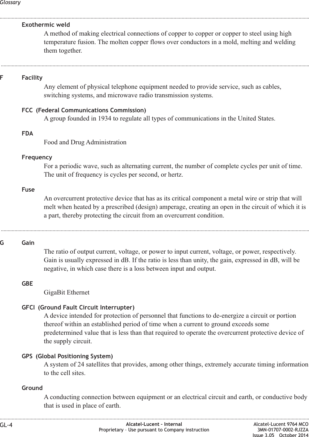 Exothermic weldA method of making electrical connections of copper to copper or copper to steel using hightemperature fusion. The molten copper flows over conductors in a mold, melting and weldingthem together....................................................................................................................................................................................................................................F FacilityAny element of physical telephone equipment needed to provide service, such as cables,switching systems, and microwave radio transmission systems.FCC (Federal Communications Commission)A group founded in 1934 to regulate all types of communications in the United States.FDAFood and Drug AdministrationFrequencyFor a periodic wave, such as alternating current, the number of complete cycles per unit of time.The unit of frequency is cycles per second, or hertz.FuseAn overcurrent protective device that has as its critical component a metal wire or strip that willmelt when heated by a prescribed (design) amperage, creating an open in the circuit of which it isa part, thereby protecting the circuit from an overcurrent condition....................................................................................................................................................................................................................................G GainThe ratio of output current, voltage, or power to input current, voltage, or power, respectively.Gain is usually expressed in dB. If the ratio is less than unity, the gain, expressed in dB, will benegative, in which case there is a loss between input and output.GBEGigaBit EthernetGFCI (Ground Fault Circuit Interrupter)A device intended for protection of personnel that functions to de-energize a circuit or portionthereof within an established period of time when a current to ground exceeds somepredetermined value that is less than that required to operate the overcurrent protective device ofthe supply circuit.GPS (Global Positioning System)A system of 24 satellites that provides, among other things, extremely accurate timing informationto the cell sites.GroundA conducting connection between equipment or an electrical circuit and earth, or conductive bodythat is used in place of earth.Glossary........................................................................................................................................................................................................................................................................................................................................................................................................................................................................GL-4 Alcatel-Lucent – InternalProprietary – Use pursuant to Company instructionAlcatel-Lucent 9764 MCO3MN-01707-0002-RJZZAIssue 3.05 October 2014DRAFTDRAFT