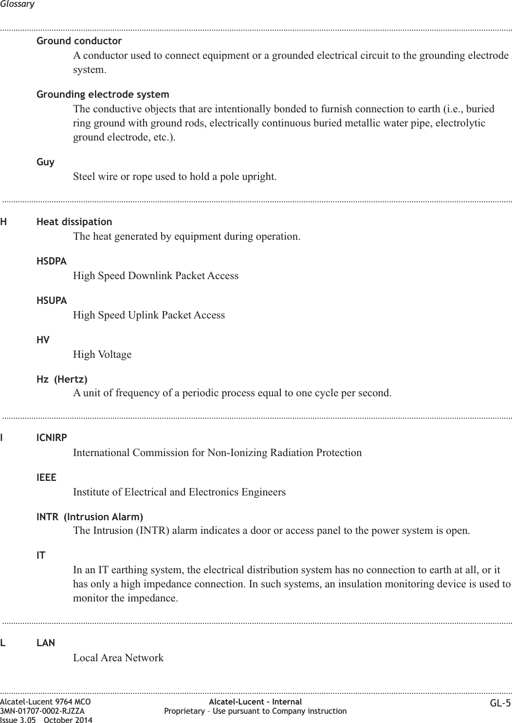 Ground conductorA conductor used to connect equipment or a grounded electrical circuit to the grounding electrodesystem.Grounding electrode systemThe conductive objects that are intentionally bonded to furnish connection to earth (i.e., buriedring ground with ground rods, electrically continuous buried metallic water pipe, electrolyticground electrode, etc.).GuySteel wire or rope used to hold a pole upright....................................................................................................................................................................................................................................H Heat dissipationThe heat generated by equipment during operation.HSDPAHigh Speed Downlink Packet AccessHSUPAHigh Speed Uplink Packet AccessHVHigh VoltageHz (Hertz)A unit of frequency of a periodic process equal to one cycle per second....................................................................................................................................................................................................................................I ICNIRPInternational Commission for Non-Ionizing Radiation ProtectionIEEEInstitute of Electrical and Electronics EngineersINTR (Intrusion Alarm)The Intrusion (INTR) alarm indicates a door or access panel to the power system is open.ITIn an IT earthing system, the electrical distribution system has no connection to earth at all, or ithas only a high impedance connection. In such systems, an insulation monitoring device is used tomonitor the impedance....................................................................................................................................................................................................................................L LANLocal Area NetworkGlossary........................................................................................................................................................................................................................................................................................................................................................................................................................................................................Alcatel-Lucent 9764 MCO3MN-01707-0002-RJZZAIssue 3.05 October 2014Alcatel-Lucent – InternalProprietary – Use pursuant to Company instruction GL-5DRAFTDRAFT