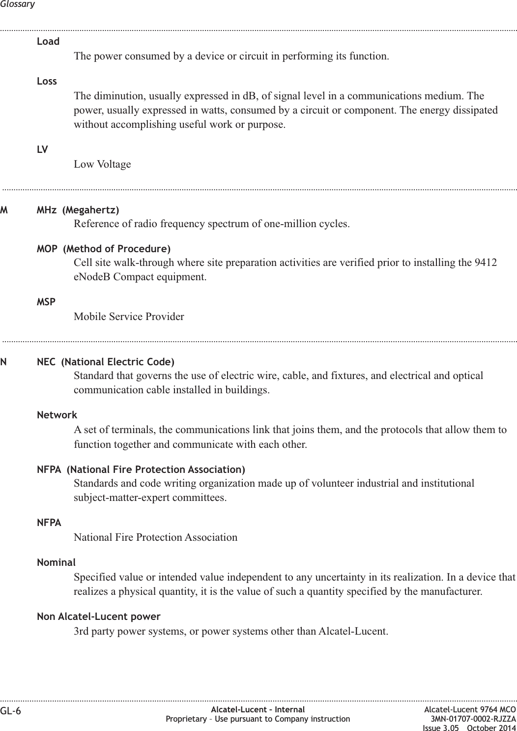 LoadThe power consumed by a device or circuit in performing its function.LossThe diminution, usually expressed in dB, of signal level in a communications medium. Thepower, usually expressed in watts, consumed by a circuit or component. The energy dissipatedwithout accomplishing useful work or purpose.LVLow Voltage...................................................................................................................................................................................................................................M MHz (Megahertz)Reference of radio frequency spectrum of one-million cycles.MOP (Method of Procedure)Cell site walk-through where site preparation activities are verified prior to installing the 9412eNodeB Compact equipment.MSPMobile Service Provider...................................................................................................................................................................................................................................N NEC (National Electric Code)Standard that governs the use of electric wire, cable, and fixtures, and electrical and opticalcommunication cable installed in buildings.NetworkA set of terminals, the communications link that joins them, and the protocols that allow them tofunction together and communicate with each other.NFPA (National Fire Protection Association)Standards and code writing organization made up of volunteer industrial and institutionalsubject-matter-expert committees.NFPANational Fire Protection AssociationNominalSpecified value or intended value independent to any uncertainty in its realization. In a device thatrealizes a physical quantity, it is the value of such a quantity specified by the manufacturer.Non Alcatel-Lucent power3rd party power systems, or power systems other than Alcatel-Lucent.Glossary........................................................................................................................................................................................................................................................................................................................................................................................................................................................................GL-6 Alcatel-Lucent – InternalProprietary – Use pursuant to Company instructionAlcatel-Lucent 9764 MCO3MN-01707-0002-RJZZAIssue 3.05 October 2014DRAFTDRAFT
