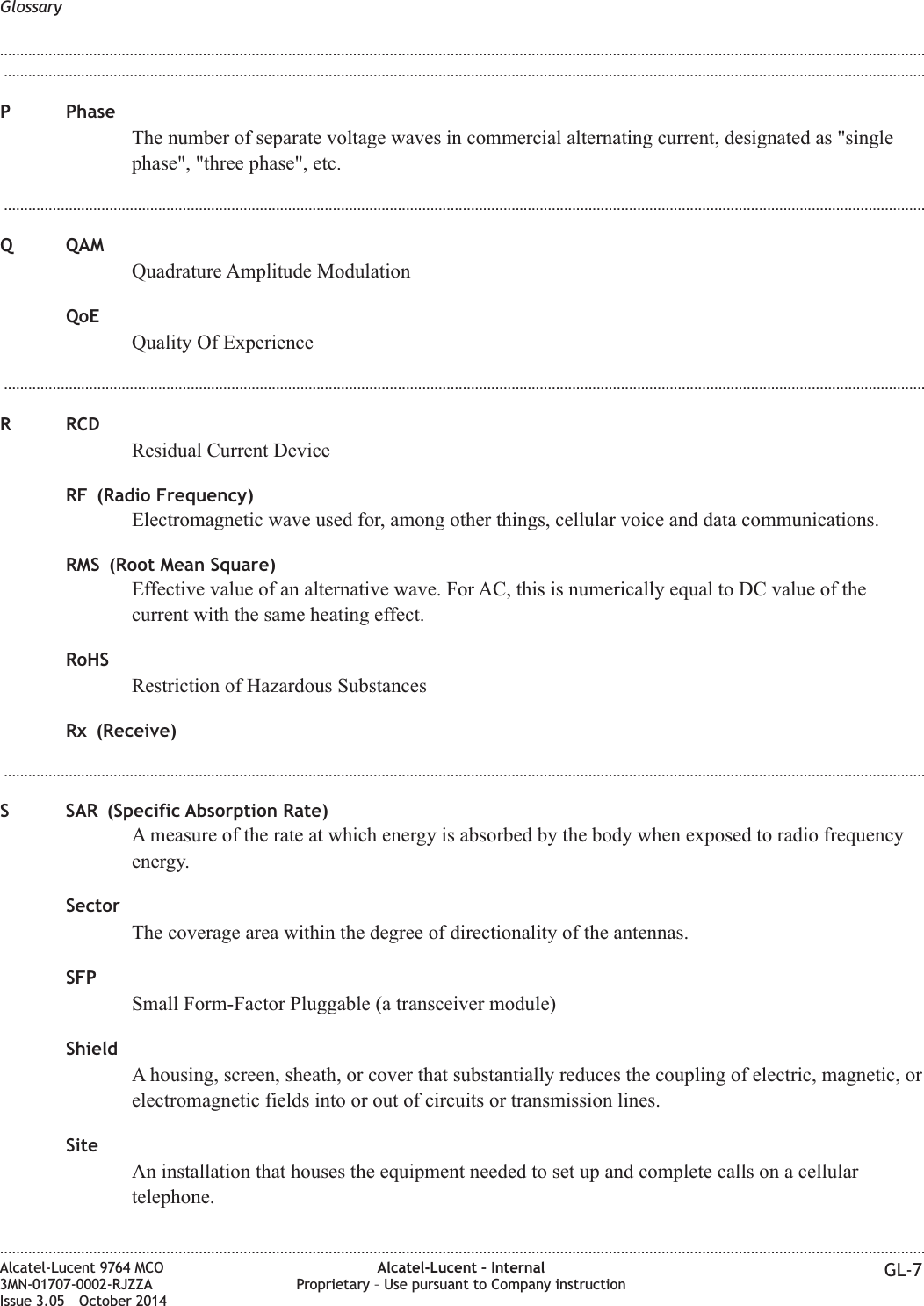 ...................................................................................................................................................................................................................................P PhaseThe number of separate voltage waves in commercial alternating current, designated as &quot;singlephase&quot;, &quot;three phase&quot;, etc....................................................................................................................................................................................................................................Q QAMQuadrature Amplitude ModulationQoEQuality Of Experience...................................................................................................................................................................................................................................R RCDResidual Current DeviceRF (Radio Frequency)Electromagnetic wave used for, among other things, cellular voice and data communications.RMS (Root Mean Square)Effective value of an alternative wave. For AC, this is numerically equal to DC value of thecurrent with the same heating effect.RoHSRestriction of Hazardous SubstancesRx (Receive)...................................................................................................................................................................................................................................S SAR (Specific Absorption Rate)A measure of the rate at which energy is absorbed by the body when exposed to radio frequencyenergy.SectorThe coverage area within the degree of directionality of the antennas.SFPSmall Form-Factor Pluggable (a transceiver module)ShieldA housing, screen, sheath, or cover that substantially reduces the coupling of electric, magnetic, orelectromagnetic fields into or out of circuits or transmission lines.SiteAn installation that houses the equipment needed to set up and complete calls on a cellulartelephone.Glossary........................................................................................................................................................................................................................................................................................................................................................................................................................................................................Alcatel-Lucent 9764 MCO3MN-01707-0002-RJZZAIssue 3.05 October 2014Alcatel-Lucent – InternalProprietary – Use pursuant to Company instruction GL-7DRAFTDRAFT